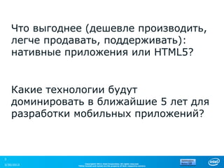 Что выгоднее (дешевле производить,
    легче продавать, поддерживать):
    нативные приложения или HTML5?


    Какие технологии будут
    доминировать в ближайшие 5 лет для
    разработки мобильных приложений?



3
                     Copyright© 2012, Intel Corporation. All rights reserved.
3/30/2013      *Other brands and names are the property of their respective owners.
 
