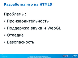 Разработка игр на HTML5


     Проблемы:
     • Производительность
     • Поддержка звука и WebGL
     • Отладка
     • Безопасность


34
                       Copyright© 2012, Intel Corporation. All rights reserved.
3/30/2013        *Other brands and names are the property of their respective owners.
 
