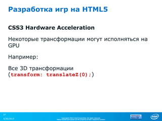 Разработка игр на HTML5

     CSS3 Hardware Acceleration

     Некоторые трансформации могут исполняться на
     GPU

     Например:

     Все 3D трансформации
     (transform: translateZ(0);)




37
                          Copyright© 2012, Intel Corporation. All rights reserved.
3/30/2013           *Other brands and names are the property of their respective owners.
 