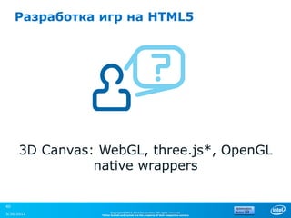 Разработка игр на HTML5




     3D Canvas: WebGL, three.js*, OpenGL
               native wrappers

40
                      Copyright© 2012, Intel Corporation. All rights reserved.
3/30/2013       *Other brands and names are the property of their respective owners.
 