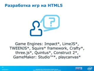 Разработка игр на HTML5




              Game Engines: Impact*, LimeJS*,
            TWEENJS*, Squire* framework, Crafty*,
              three.js*, Quintus*, Construct 2*,
             GameMaker: Studio™*, playcanvas*

43
                             Copyright© 2012, Intel Corporation. All rights reserved.
3/30/2013              *Other brands and names are the property of their respective owners.
 