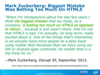 Mark Zuckerberg: Biggest Mistake
     Was Betting Too Much On HTML5
     "When I'm introspective about the last few years I
     think the biggest mistake that we made, as a
     company, is betting too much on HTML5 as opposed
     to native... because it just wasn't there. And it's not
     that HTML5 is bad. I'm actually, on long-term, really
     excited about it. One of the things that's interesting
     is we actually have more people on a daily basis
     using mobile Web Facebook than we have using our
     iOS or Android apps combined. So mobile Web is a
     big thing for us.“

     --Mark Zuckerberg, Disrupt SF, September 2012.
            From http://lists.w3.org/Archives/Public/public-coremob/2012Sep/0015.html

45
                                        Copyright© 2012, Intel Corporation. All rights reserved.
3/30/2013                         *Other brands and names are the property of their respective owners.
 