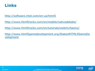 Links

     http://software.intel.com/en-us/html5

     http://www.html5rocks.com/en/mobile/nativedebate/

     http://www.html5rocks.com/en/tutorials/webrtc/basics/

     http://www.html5gamedevelopment.org/StateofHTML5GameDe
     velopment




56
                               Copyright© 2012, Intel Corporation. All rights reserved.
3/30/2013                *Other brands and names are the property of their respective owners.
 