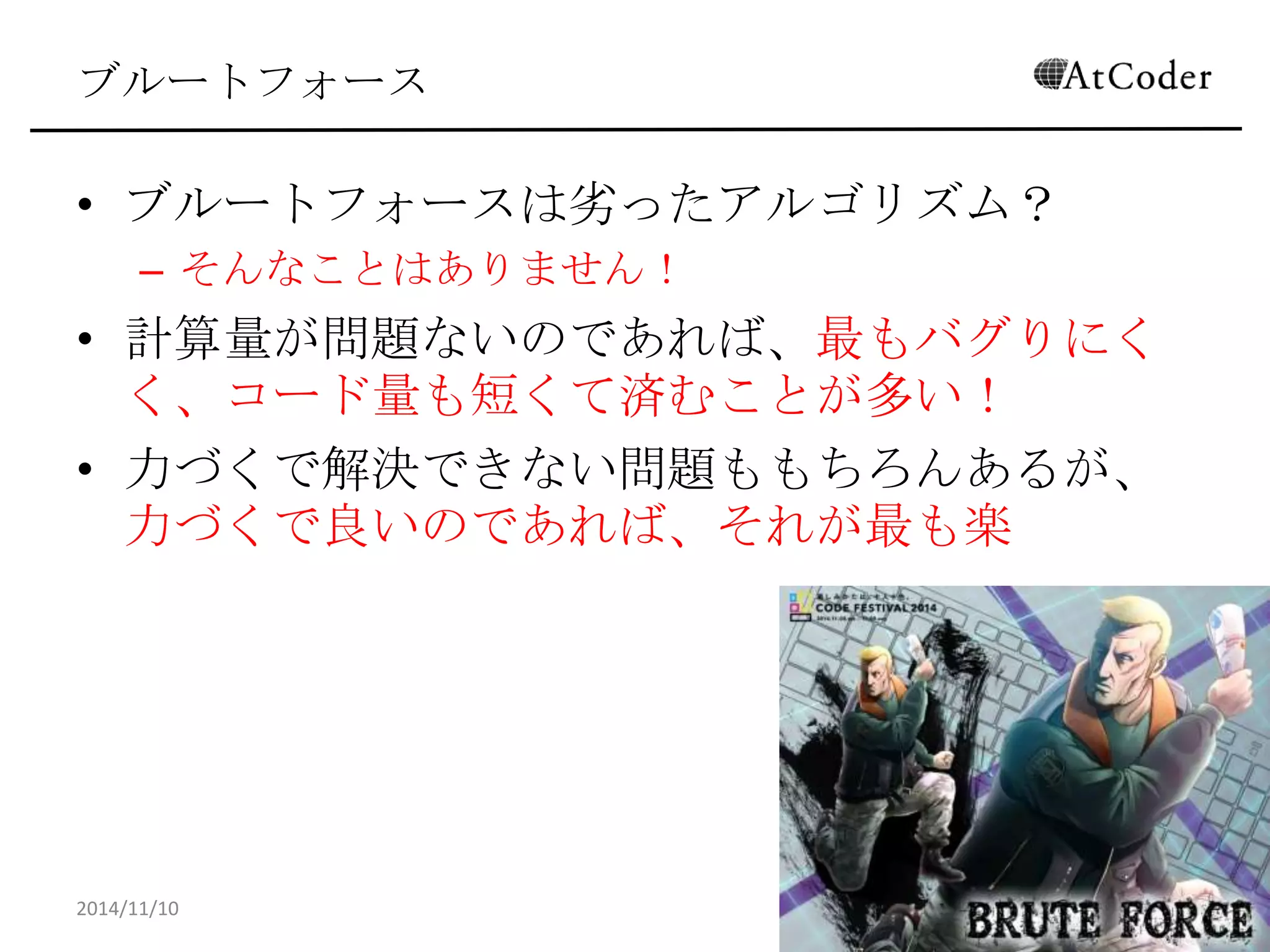 ブルートフォース 
•ブルートフォースは劣ったアルゴリズム？ 
–そんなことはありません！ 
•計算量が問題ないのであれば、最もバグりにくく、 コード量も短くて済むことが多い！ 
•力づくで解決できない問題ももちろんあるが、力づ くで良いのであれば、それが最も楽 
2014/11/10 
10  
