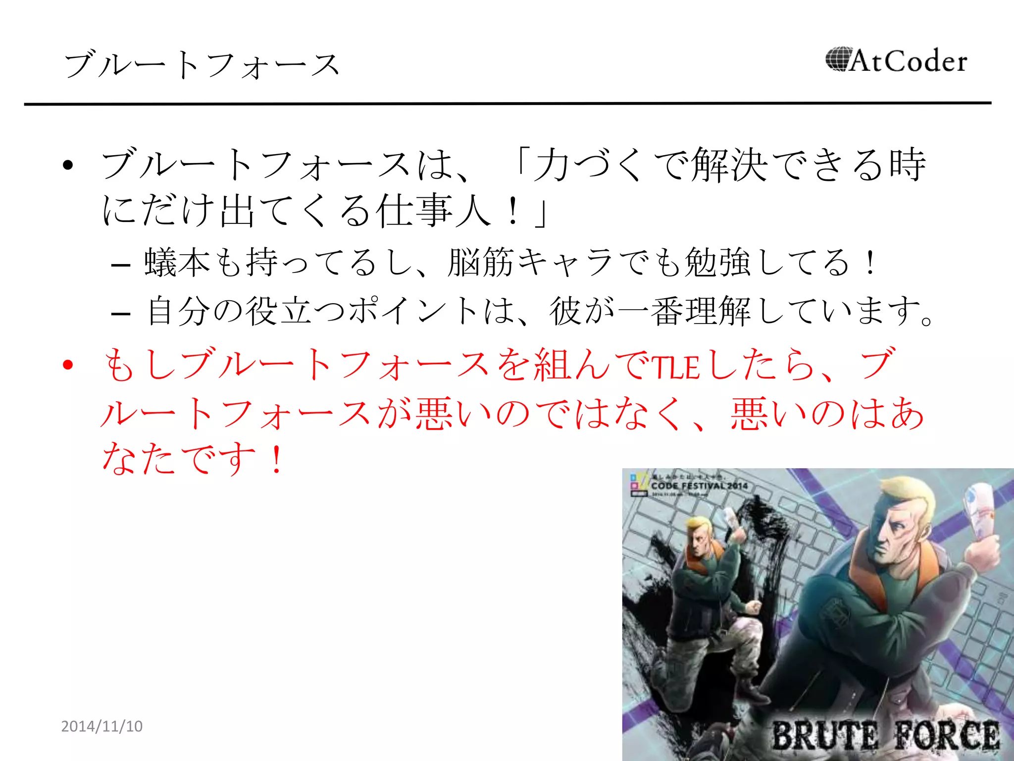 ブルートフォース 
•ブルートフォースは、「力づくで解決できる時にだけ 出てくる仕事人！」 
–蟻本も持ってるし、脳筋キャラでも勉強してる！ 
–自分の役立つポイントは、彼が一番理解しています。 
•もしブルートフォースを組んでTLEしたら、ブルート フォースが悪いのではなく、悪いのはあなたです！ 
2014/11/10 
11  
