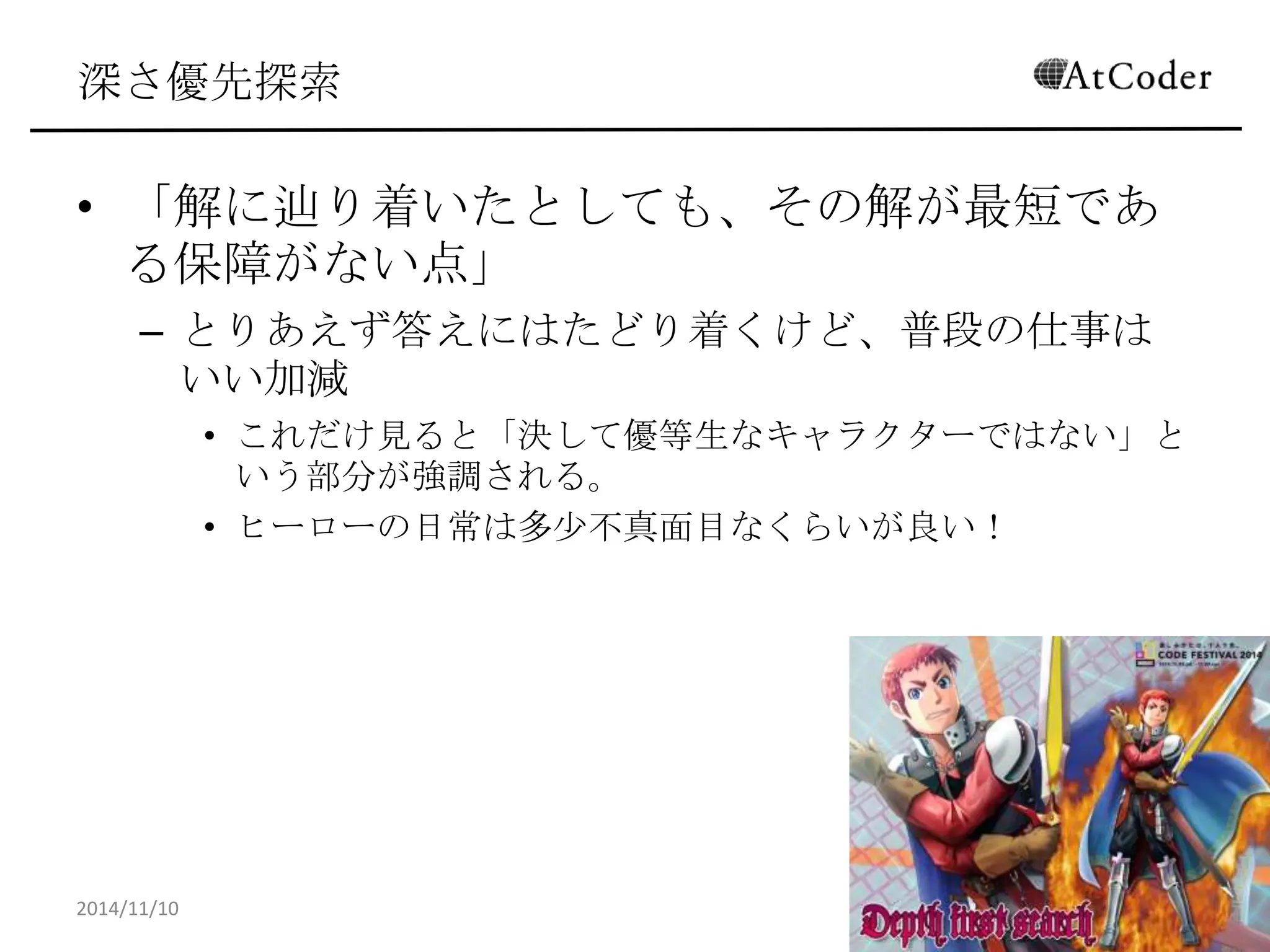 深さ優先探索 
•「解に辿り着いたとしても、その解が最短である保 障がない点」 
–とりあえず答えにはたどり着くけど、普段の仕事はいい加 減 
•これだけ見ると「決して優等生なキャラクターではない」という部 分が強調される。 
•ヒーローの日常は多少不真面目なくらいが良い！ 
2014/11/10 
16  