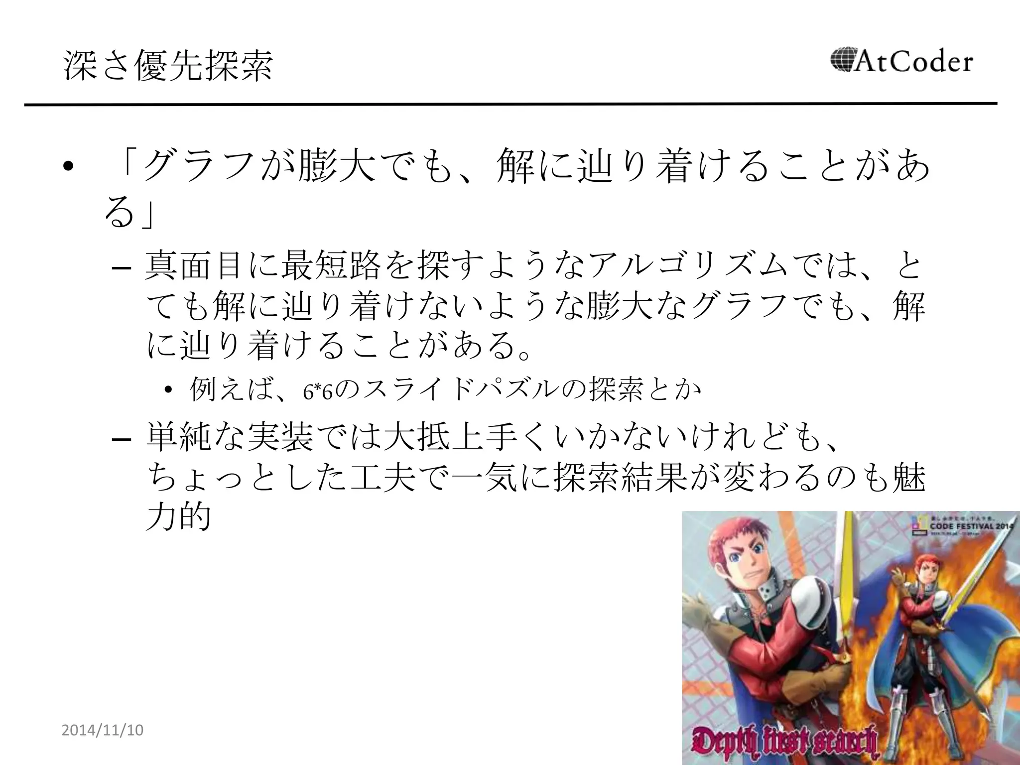 深さ優先探索 
•「グラフが膨大でも、解に辿り着けることがある」 
–真面目に最短路を探すようなアルゴリズムでは、とても解 に辿り着けないような膨大なグラフでも、解に辿り着ける ことがある。 
•例えば、6*6のスライドパズルの探索とか 
–単純な実装では大抵上手くいかないけれども、ちょっとし た工夫で一気に探索結果が変わるのも魅力的 
2014/11/10 
17  