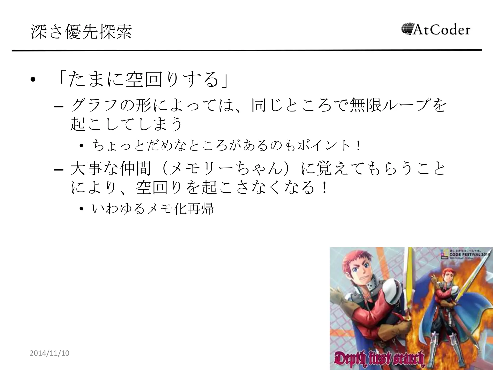 深さ優先探索 
•「たまに空回りする」 
–グラフの形によっては、同じところで無限ループを起こし てしまう 
•ちょっとだめなところがあるのもポイント！ 
–大事な仲間（メモリーちゃん）に覚えてもらうことにより、 空回りを起こさなくなる！ 
•いわゆるメモ化再帰 
2014/11/10 
18  