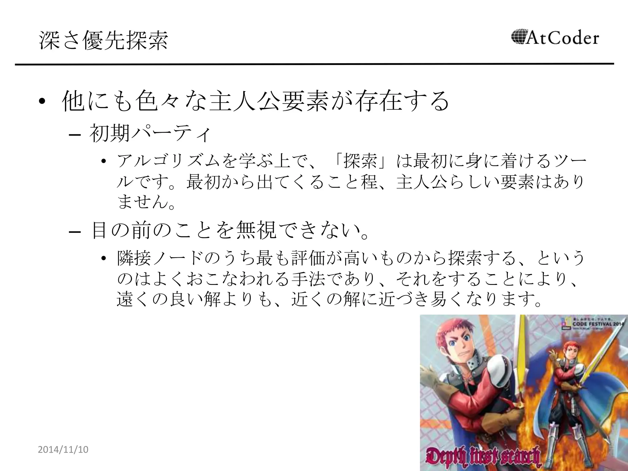 深さ優先探索 
•他にも色々な主人公要素が存在する 
–初期パーティ 
•アルゴリズムを学ぶ上で、「探索」は最初に身に着けるツールです。 最初から出てくること程、主人公らしい要素はありません。 
–目の前のことを無視できない。 
•隣接ノードのうち最も評価が高いものから探索する、というのはよ くおこなわれる手法であり、それをすることにより、遠くの良い解 よりも、近くの解に近づき易くなります。 
2014/11/10 
19  
