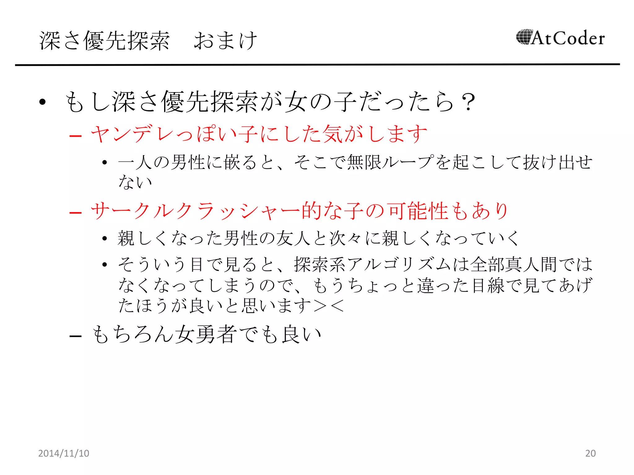 深さ優先探索 おまけ 
•もし深さ優先探索が女の子だったら？ 
–ヤンデレっぽい子にした気がします 
•一人の男性に嵌ると、そこで無限ループを起こして抜け出せない 
–サークルクラッシャー的な子の可能性もあり 
•親しくなった男性の友人と次々に親しくなっていく 
•そういう目で見ると、探索系アルゴリズムは全部真人間ではなく なってしまうので、もうちょっと違った目線で見てあげたほうが良 いと思います＞＜ 
–もちろん女勇者でも良い 
2014/11/10 
20  