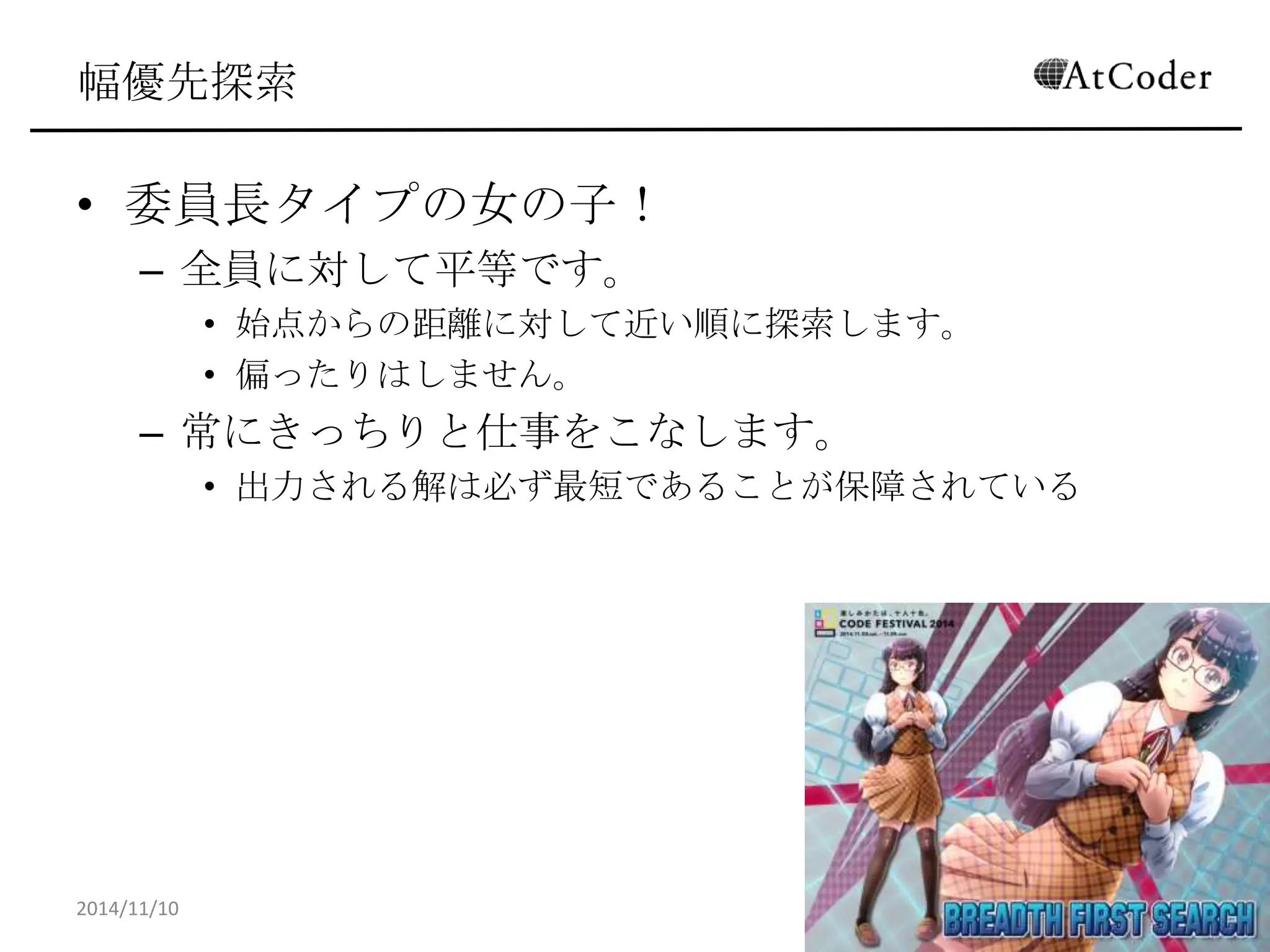幅優先探索 
•委員長タイプの女の子！ 
–全員に対して平等です。 
•始点からの距離に対して近い順に探索します。 
•偏ったりはしません。 
–常にきっちりと仕事をこなします。 
•出力される解は必ず最短であることが保障されている 
2014/11/10 
24  