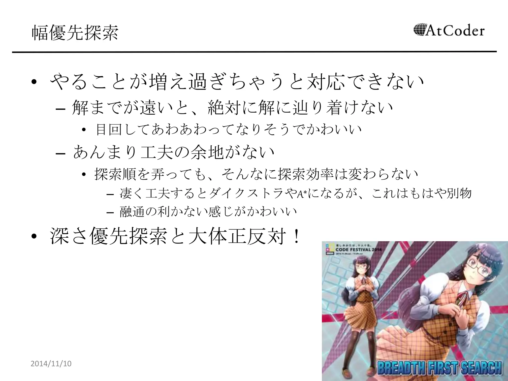 幅優先探索 
•やることが増え過ぎちゃうと対応できない 
–解までが遠いと、絶対に解に辿り着けない 
•目回してあわあわってなりそうでかわいい 
–あんまり工夫の余地がない 
•探索順を弄っても、そんなに探索効率は変わらない 
–凄く工夫するとダイクストラやA*になるが、これはもはや別物 
–融通の利かない感じがかわいい 
•深さ優先探索と大体正反対！ 
2014/11/10 
25  