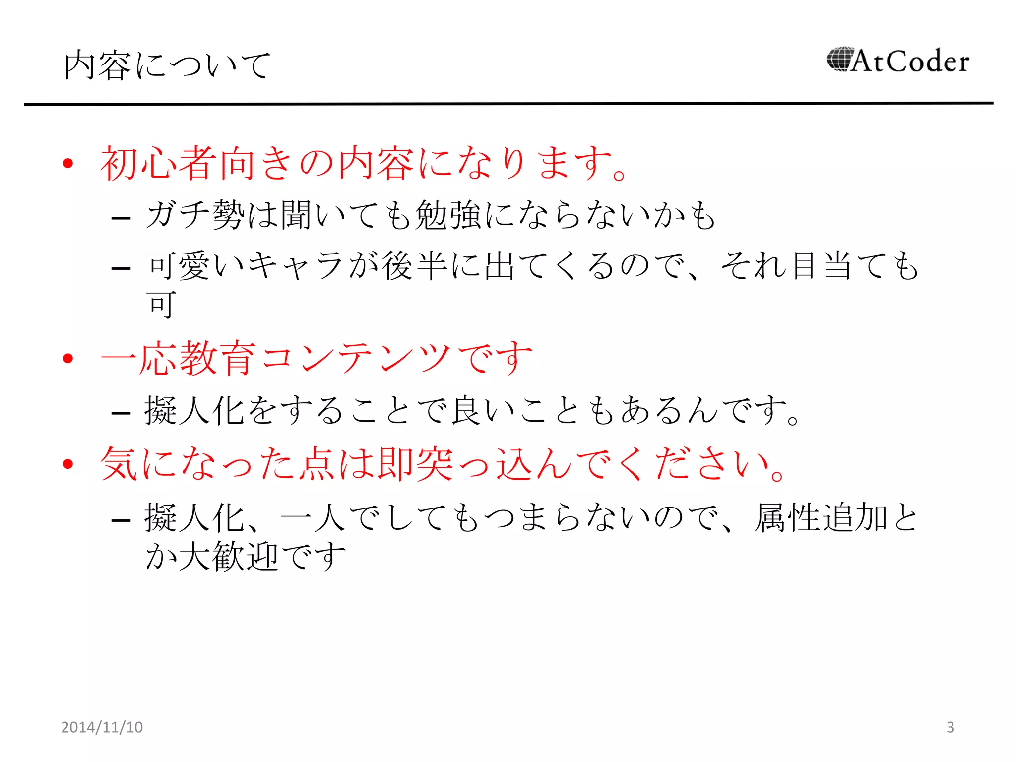 内容について 
•初心者向きの内容になります。 
–ガチ勢は聞いても勉強にならないかも 
–可愛いキャラが後半に出てくるので、それ目当ても可 
•一応教育コンテンツです 
–擬人化をすることで良いこともあるんです。 
•気になった点は即突っ込んでください。 
–擬人化、一人でしてもつまらないので、属性追加とか大 歓迎です 
2014/11/10 
3  