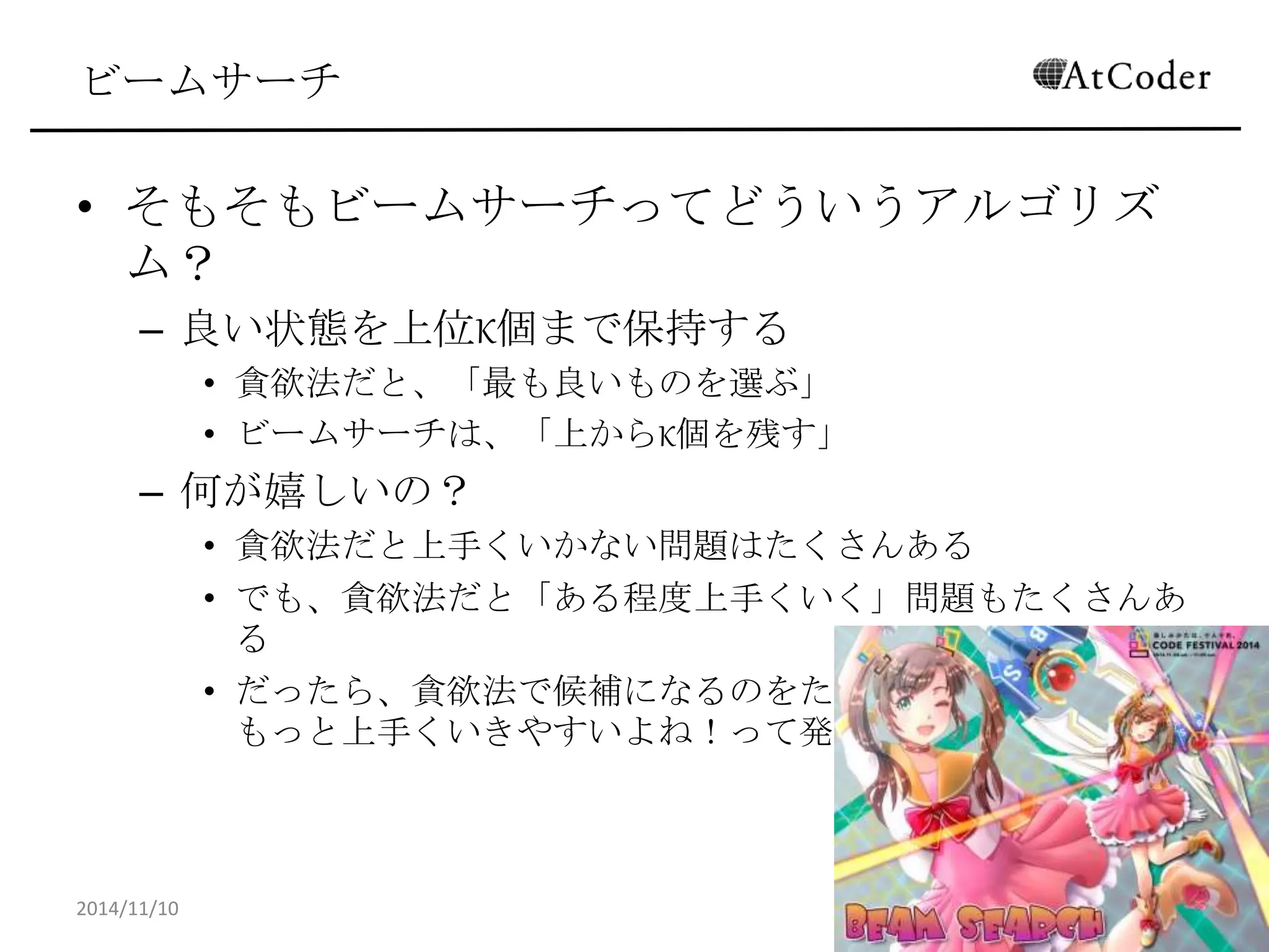 ビームサーチ 
•そもそもビームサーチってどういうアルゴリズム？ 
–良い状態を上位K個まで保持する 
•貪欲法だと、「最も良いものを選ぶ」 
•ビームサーチは、「上からK個を残す」 
–何が嬉しいの？ 
•貪欲法だと上手くいかない問題はたくさんある 
•でも、貪欲法だと「ある程度上手くいく」問題もたくさんある 
•だったら、貪欲法で候補になるのをたくさん持っておけば、もっと 上手くいきやすいよね！って発想 
2014/11/10 
30  