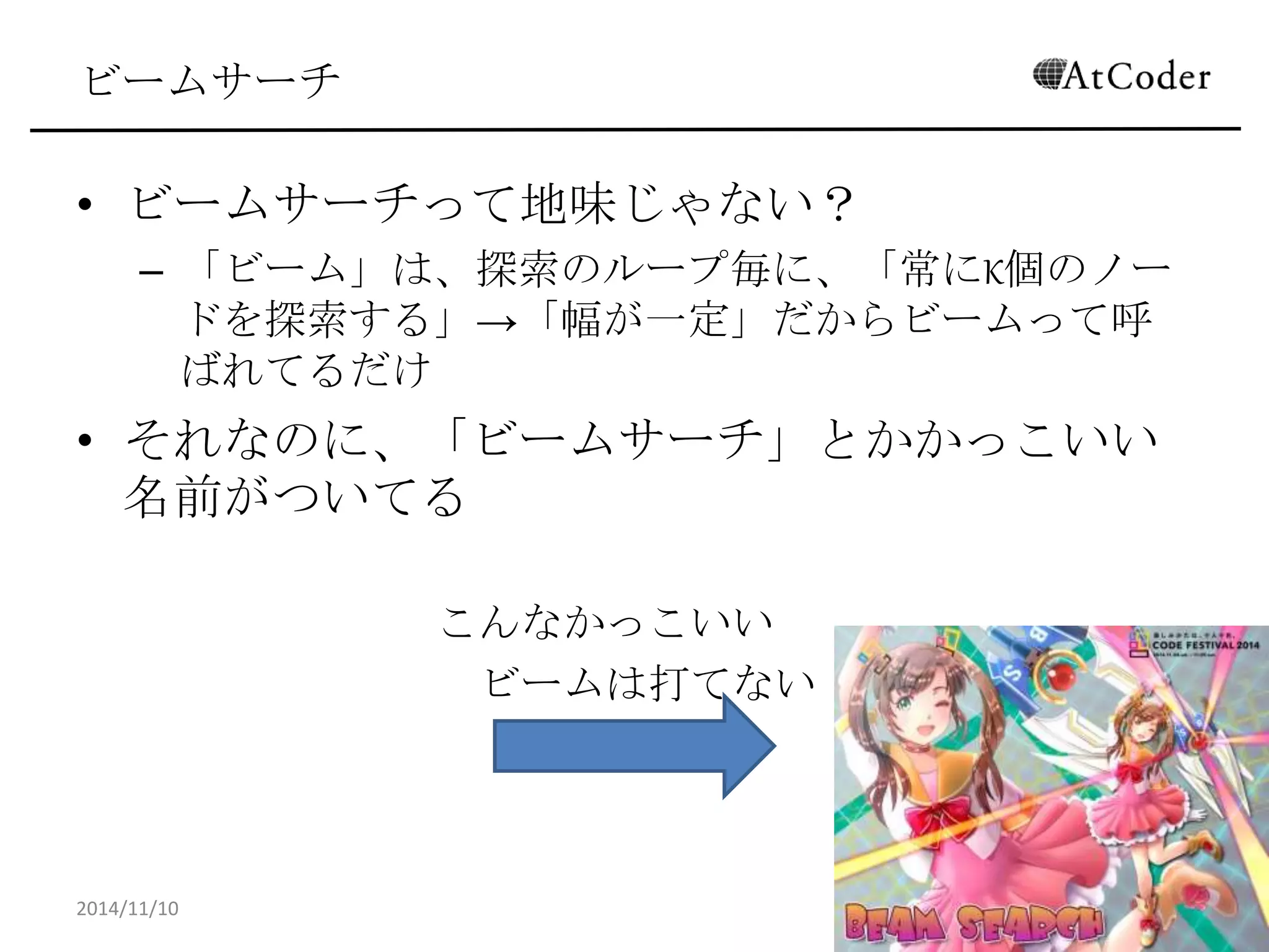 ビームサーチ 
•ビームサーチって地味じゃない？ 
–「ビーム」は、探索のループ毎に、「常にK個のノードを探索 する」→「幅が一定」だからビームって呼ばれてるだけ 
•それなのに、「ビームサーチ」とかかっこいい名前がつ いてる 
こんなかっこいい 
ビームは打てない！ 
2014/11/10 
31  
