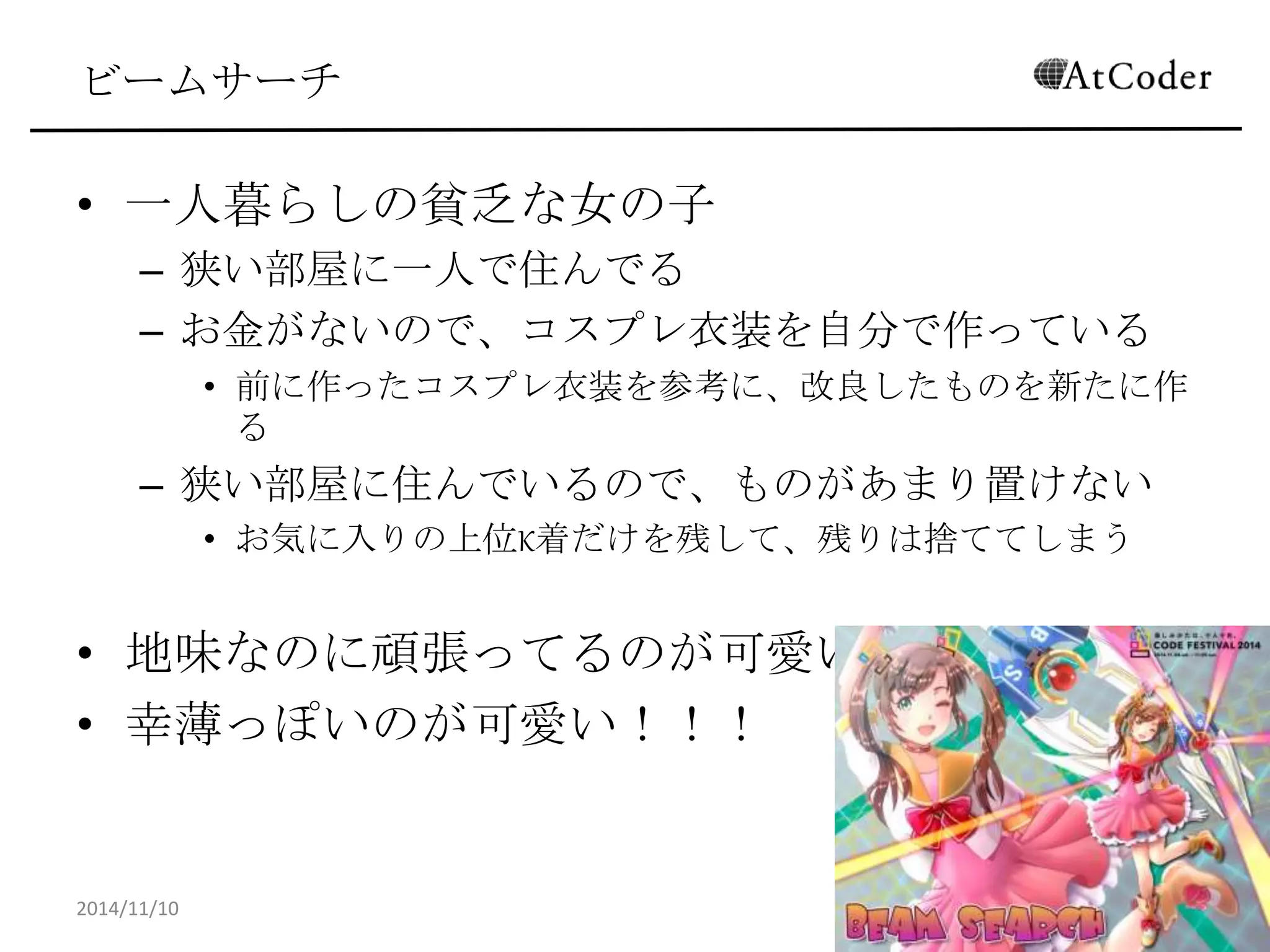 ビームサーチ 
•一人暮らしの貧乏な女の子 
–狭い部屋に一人で住んでる 
–お金がないので、コスプレ衣装を自分で作っている 
•前に作ったコスプレ衣装を参考に、改良したものを新たに作る 
–狭い部屋に住んでいるので、ものがあまり置けない 
•お気に入りの上位K着だけを残して、残りは捨ててしまう 
•地味なのに頑張ってるのが可愛い！ 
•幸薄っぽいのが可愛い！！！ 
2014/11/10 
34  