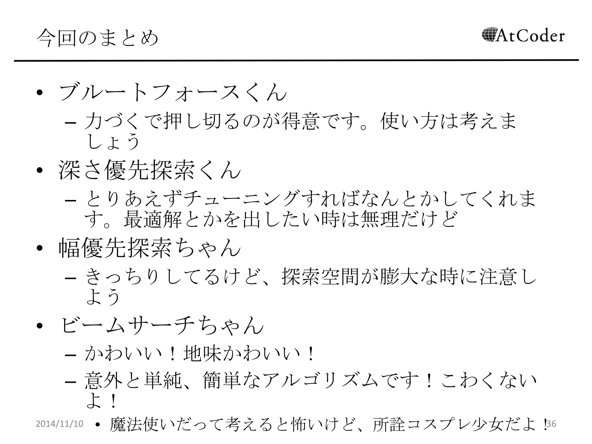 今回のまとめ 
•ブルートフォースくん 
–力づくで押し切るのが得意です。使い方は考えましょう 
•深さ優先探索くん 
–とりあえずチューニングすればなんとかしてくれます。最 適解とかを出したい時は無理だけど 
•幅優先探索ちゃん 
–きっちりしてるけど、探索空間が膨大な時に注意しよう 
•ビームサーチちゃん 
–かわいい！地味かわいい！ 
–意外と単純、簡単なアルゴリズムです！こわくないよ！ 
•魔法使いだって考えると怖いけど、所詮コスプレ少女だよ！ 
2014/11/10 
36  