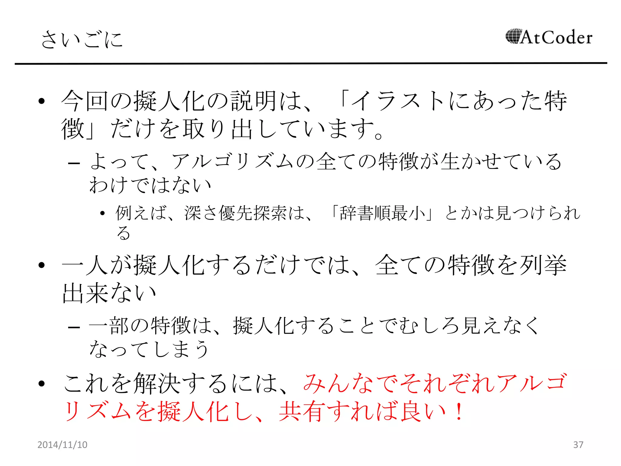 さいごに 
•今回の擬人化の説明は、「イラストにあった特徴」だ けを取り出しています。 
–よって、アルゴリズムの全ての特徴が生かせているわけで はない 
•例えば、深さ優先探索は、「辞書順最小」とかは見つけられる 
•一人が擬人化するだけでは、全ての特徴を列挙出 来ない 
–一部の特徴は、擬人化することでむしろ見えなくなってし まう 
•これを解決するには、みんなでそれぞれアルゴリズム を擬人化し、共有すれば良い！ 
2014/11/10 
37 