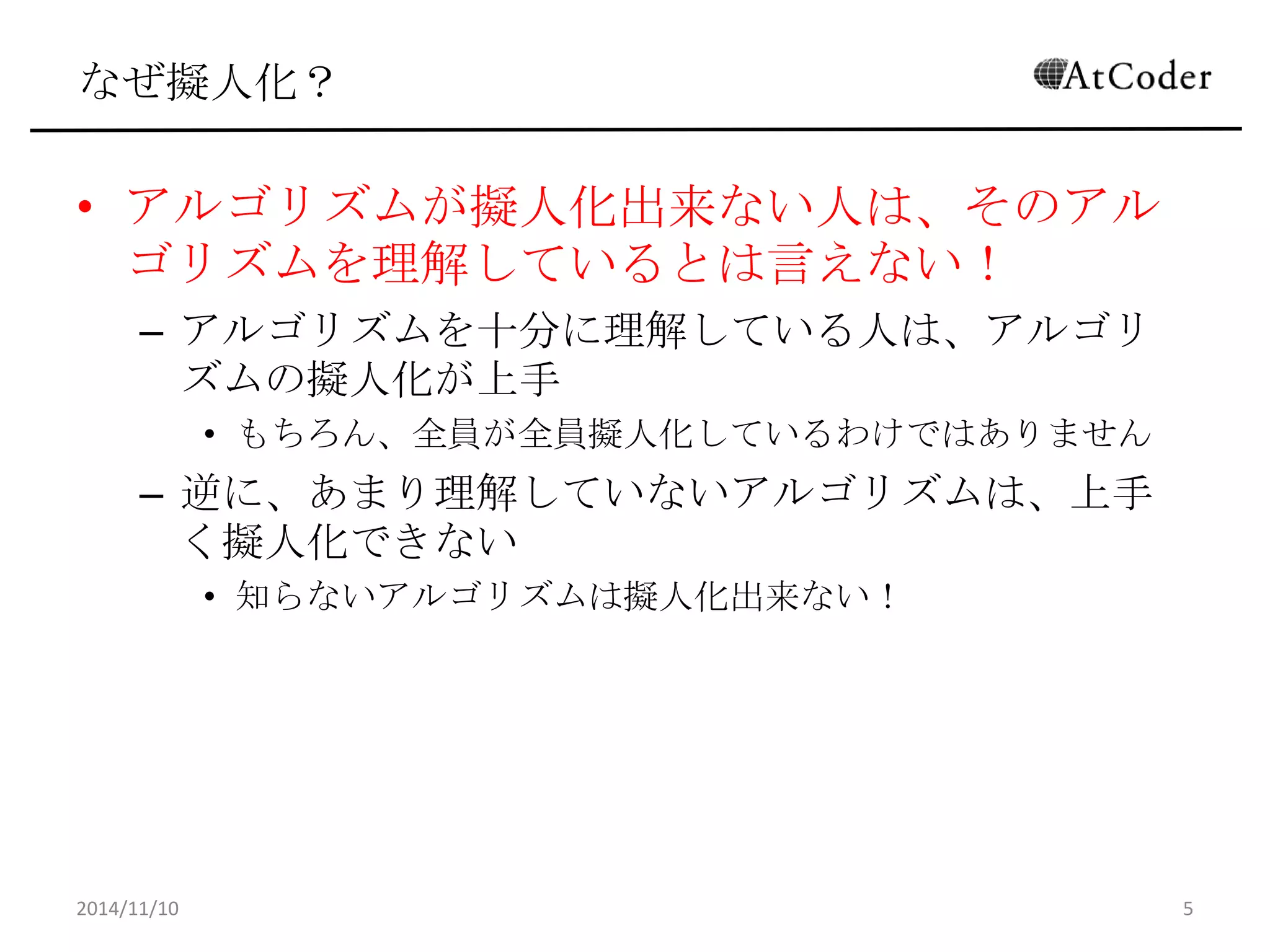 なぜ擬人化？ 
•アルゴリズムが擬人化出来ない人は、そのアルゴリ ズムを理解しているとは言えない！ 
–アルゴリズムを十分に理解している人は、アルゴリズムの 擬人化が上手 
•もちろん、全員が全員擬人化しているわけではありません 
–逆に、あまり理解していないアルゴリズムは、上手く擬人 化できない 
•知らないアルゴリズムは擬人化出来ない！ 
2014/11/10 
5  