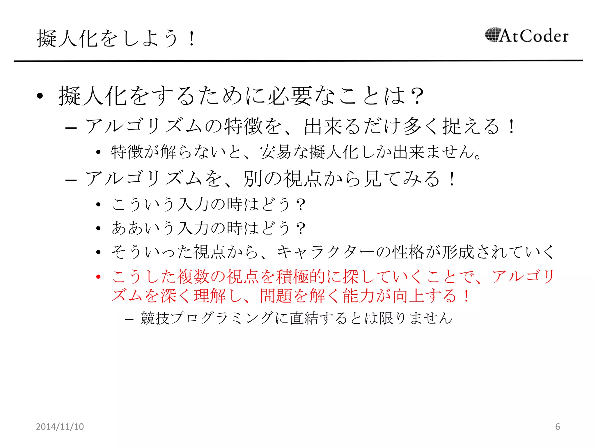 擬人化をしよう！ 
•擬人化をするために必要なことは？ 
–アルゴリズムの特徴を、出来るだけ多く捉える！ 
•特徴が解らないと、安易な擬人化しか出来ません。 
–アルゴリズムを、別の視点から見てみる！ 
•こういう入力の時はどう？ 
•ああいう入力の時はどう？ 
•そういった視点から、キャラクターの性格が形成されていく 
•こうした複数の視点を積極的に探していくことで、アルゴリズム を深く理解し、問題を解く能力が向上する！ 
–競技プログラミングに直結するとは限りません 
2014/11/10 
6  