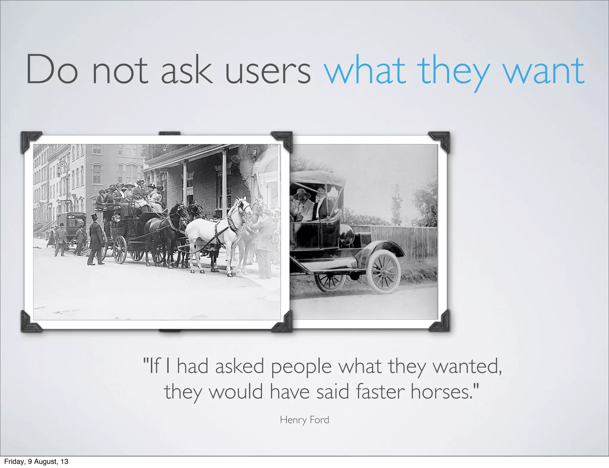 Do not ask users what they want
"If I had asked people what they wanted,
they would have said faster horses."
Henry Ford
Friday, 9 August, 13
 