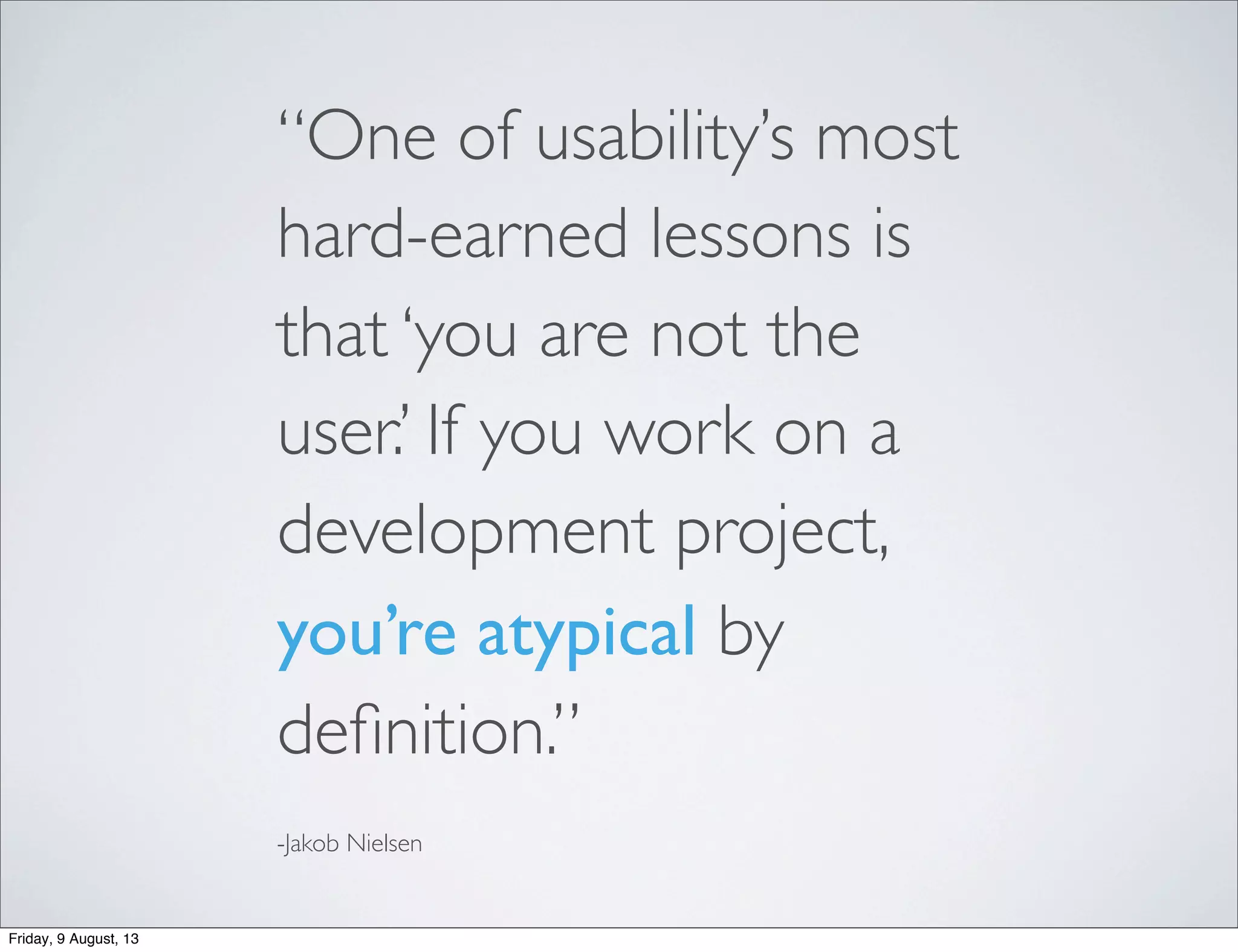 “One of usability’s most
hard-earned lessons is
that ‘you are not the
user.’ If you work on a
development project,
you’re atypical by
deﬁnition.”
-Jakob Nielsen
Friday, 9 August, 13
 