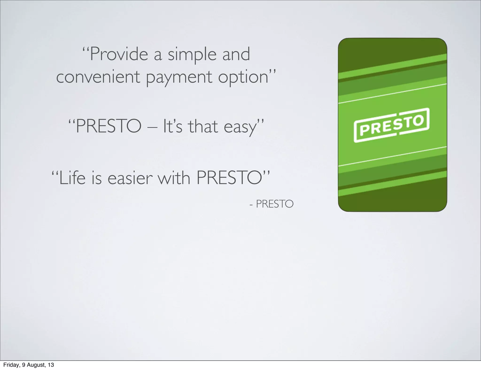 “Provide a simple and
convenient payment option”
- PRESTO
“PRESTO – It’s that easy”
“Life is easier with PRESTO”
Friday, 9 August, 13
 