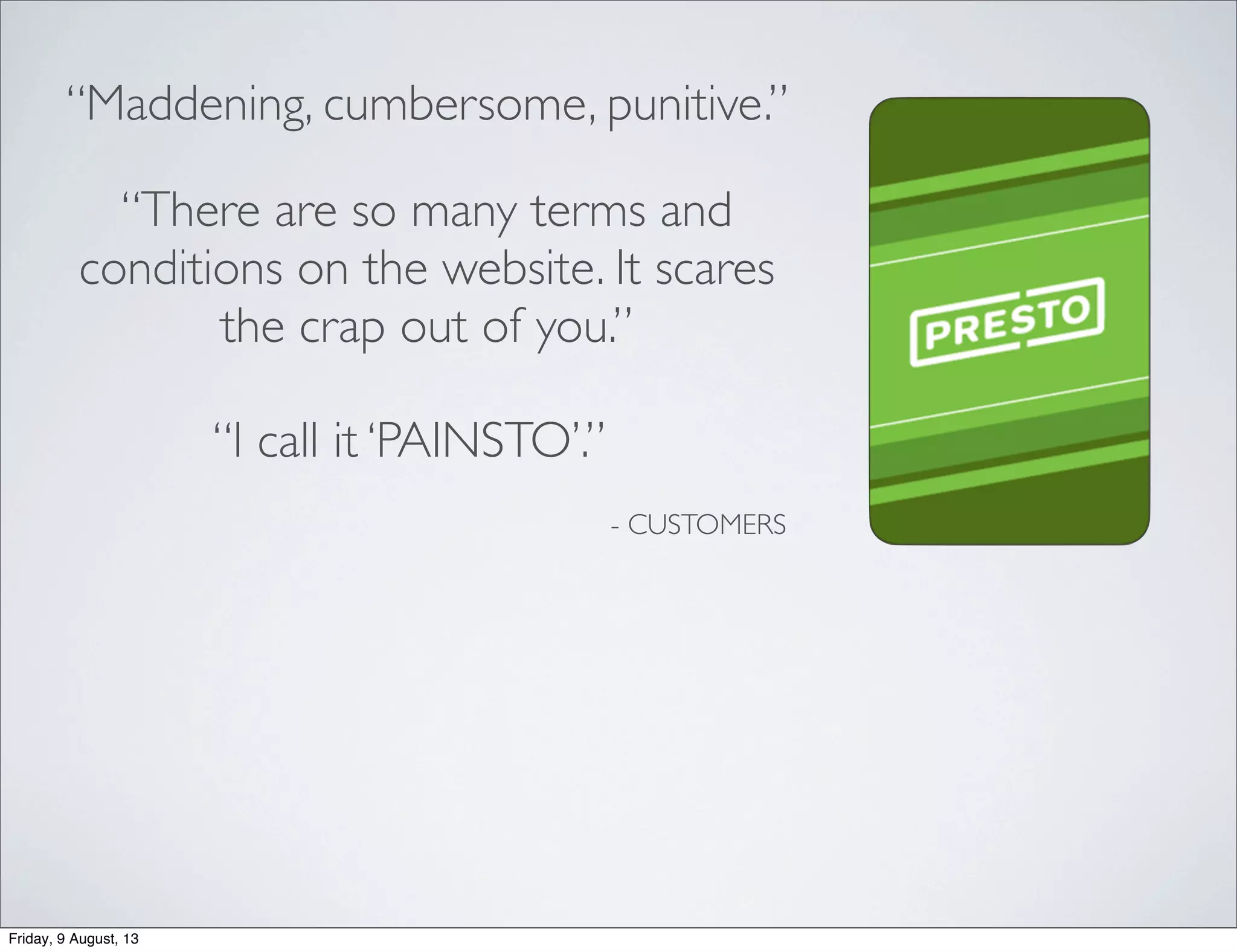 “Maddening, cumbersome, punitive.”
“I call it ‘PAINSTO’.”
“There are so many terms and
conditions on the website. It scares
the crap out of you.”
- CUSTOMERS
Friday, 9 August, 13
 