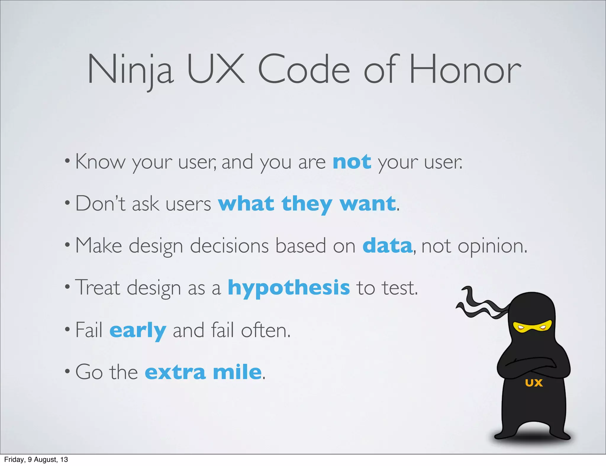 Ninja UX Code of Honor
• Know your user, and you are not your user.
• Don’t ask users what they want.
• Make design decisions based on data, not opinion.
• Treat design as a hypothesis to test.
• Fail early and fail often.
• Go the extra mile. UX
Friday, 9 August, 13
 