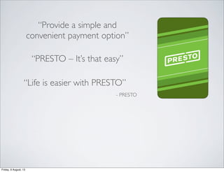 “Provide a simple and
convenient payment option”
- PRESTO
“PRESTO – It’s that easy”
“Life is easier with PRESTO”
Friday, 9...