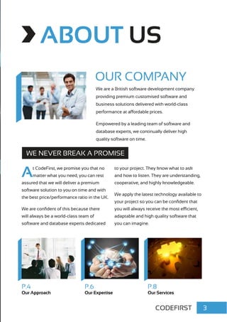 3CODEFIRST
ABOUT US
WE NEVER BREAK A PROMISE
At CodeFirst, we promise you that no
matter what you need, you can rest
assured that we will deliver a premium
software solution to you on time and with
the best price/performance ratio in the UK.
We are confident of this because there
will always be a world-class team of
software and database experts dedicated
to your project. They know what to ask
and how to listen. They are understanding,
cooperative, and highly knowledgeable.
We apply the latest technology available to
your project so you can be confident that
you will always receive the most efficient,
adaptable and high quality software that
you can imagine.
We are a British software development company
providing premium customised software and
business solutions delivered with world-class
performance at affordable prices.
Empowered by a leading team of software and
database experts, we continually deliver high
quality software on time.
P.4
Our Approach
P.6
Our Expertise
P.8
Our Services
OUR COMPANY
 