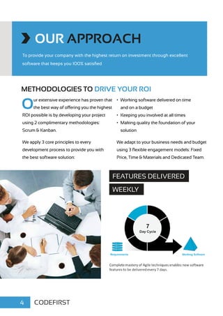 OUR APPROACH
To provide your company with the highest return on investment through excellent
software that keeps you 100% satisfied
METHODOLOGIES TO DRIVE YOUR ROI
Our extensive experience has proven that
the best way of offering you the highest
ROI possible is by developing your project
using 2 complimentary methodologies:
Scrum & Kanban.
We apply 3 core principles to every
development process to provide you with
the best software solution:
•	 Working software delivered on time
and on a budget
•	 Keeping you involved at all times
•	 Making quality the foundation of your
solution
We adapt to your business needs and budget
using 3 flexible engagement models: Fixed
Price, Time & Materials and Dedicated Team.
CODEFIRST4
FEATURES DELIVERED
WEEKLY
 