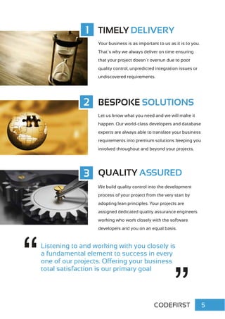 CODEFIRST 5
Listening to and working with you closely is
a fundamental element to success in every
one of our projects. Offering your business
total satisfaction is our primary goal
TIMELY DELIVERY
Your business is as important to us as it is to you.
That´s why we always deliver on time ensuring
that your project doesn´t overrun due to poor
quality control, unpredicted integration issues or
undiscovered requirements.
BESPOKE SOLUTIONS
Let us know what you need and we will make it
happen. Our world-class developers and database
experts are always able to translate your business
requirements into premium solutions keeping you
involved throughout and beyond your projects.
1
2
3 QUALITY ASSURED
We build quality control into the development
process of your project from the very start by
adopting lean principles. Your projects are
assigned dedicated quality assurance engineers
working who work closely with the software
developers and you on an equal basis.
 