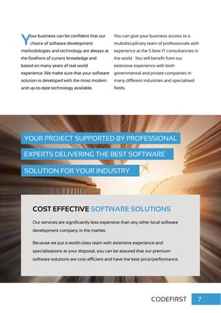 CODEFIRST 7
COST EFFECTIVE SOFTWARE SOLUTIONS
Our services are significantly less expensive than any other local software
development company in the market.
Because we put a world-class team with extensive experience and
specialisations at your disposal, you can be assured that our premium
software solutions are cost-efficient and have the best price/performance.
YOUR PROJECT SUPPORTED BY PROFESSIONAL
EXPERTS DELIVERING THE BEST SOFTWARE
SOLUTION FOR YOUR INDUSTRY
Your business can be confident that our
choice of software development
methodologies and technology are always at
the forefront of current knowledge and
based on many years of real world
experience. We make sure that your software
solution is developed with the most modern
and up-to-date technology available.
You can give your business access to a
multidisciplinary team of professionals with
experience at the 5 best IT consultancies in
the world. You will benefit from our
extensive experience with both
governmental and private companies in
many different industries and specialised
fields.
 