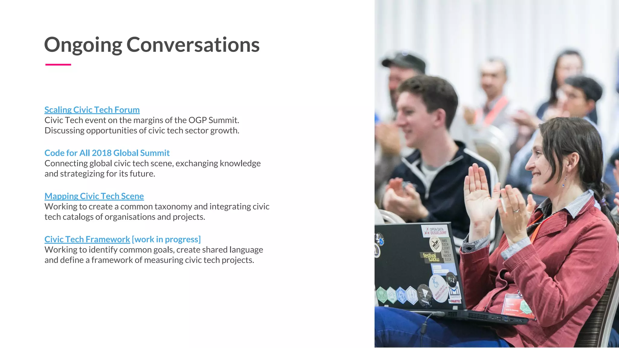 Ongoing Conversations
Mapping Civic Tech Scene
Working to create a common taxonomy and integrating civic
tech catalogs of organisations and projects.
Scaling Civic Tech Forum
Civic Tech event on the margins of the OGP Summit.
Discussing opportunities of civic tech sector growth.
Code for All 2018 Global Summit
Connecting global civic tech scene, exchanging knowledge
and strategizing for its future.
Civic Tech Framework [work in progress]
Working to identify common goals, create shared language
and define a framework of measuring civic tech projects.
 