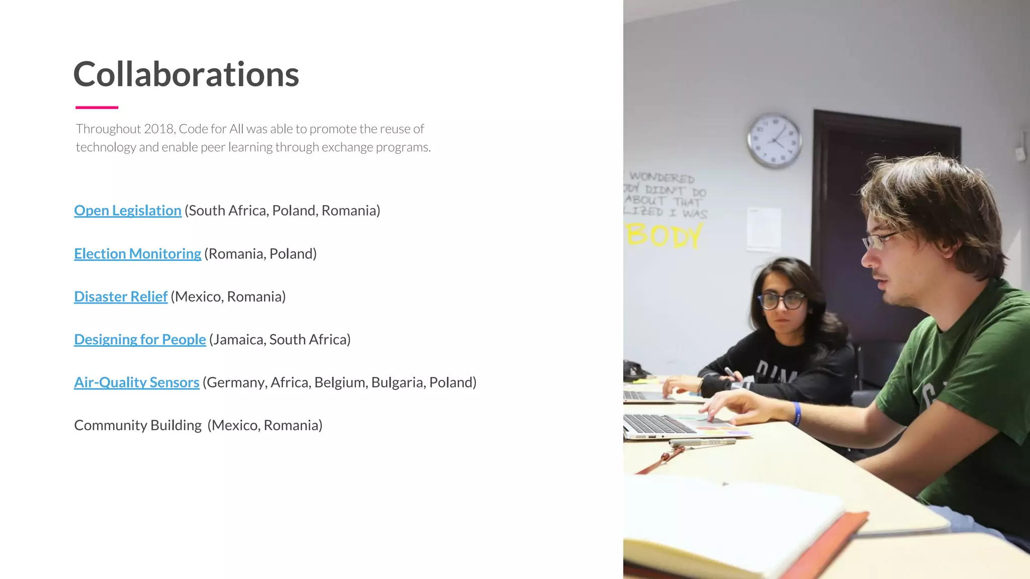 Collaborations
Open Legislation (South Africa, Poland, Romania)
Election Monitoring (Romania, Poland)
Disaster Relief (Mexico, Romania)
Designing for People (Jamaica, South Africa)
Air-Quality Sensors (Germany, Africa, Belgium, Bulgaria, Poland)
Community Building (Mexico, Romania)
Throughout 2018, Code for All was able to promote the reuse of
technology and enable peer learning through exchange programs.
 