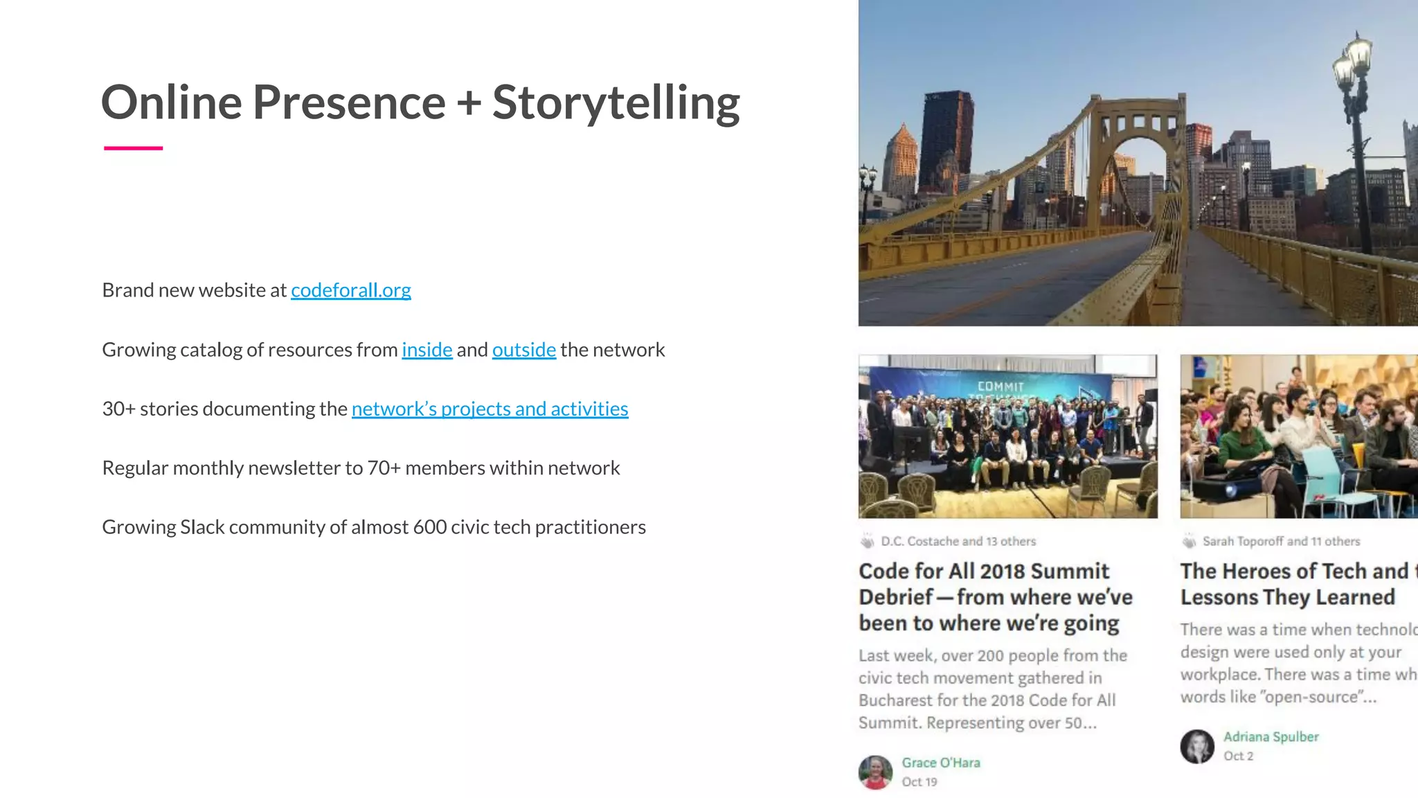 Online Presence + Storytelling
Brand new website at codeforall.org
Growing catalog of resources from inside and outside the network
30+ stories documenting the network’s projects and activities
Regular monthly newsletter to 70+ members within network
Growing Slack community of almost 600 civic tech practitioners
 