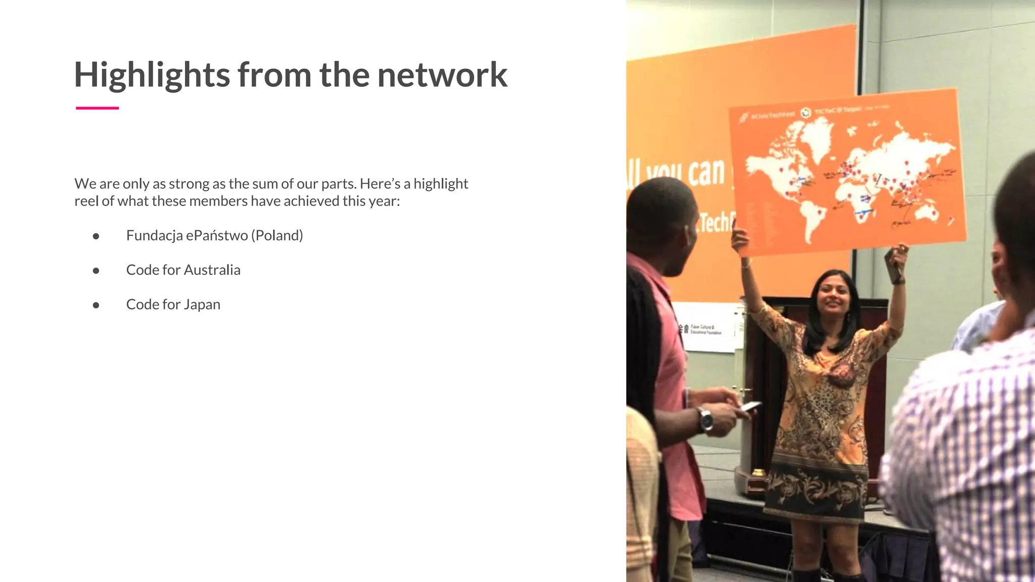 15
Highlights from the network
We are only as strong as the sum of our parts. Here’s a highlight
reel of what these members have achieved this year:
● Fundacja ePaństwo (Poland)
● Code for Australia
● Code for Japan
 