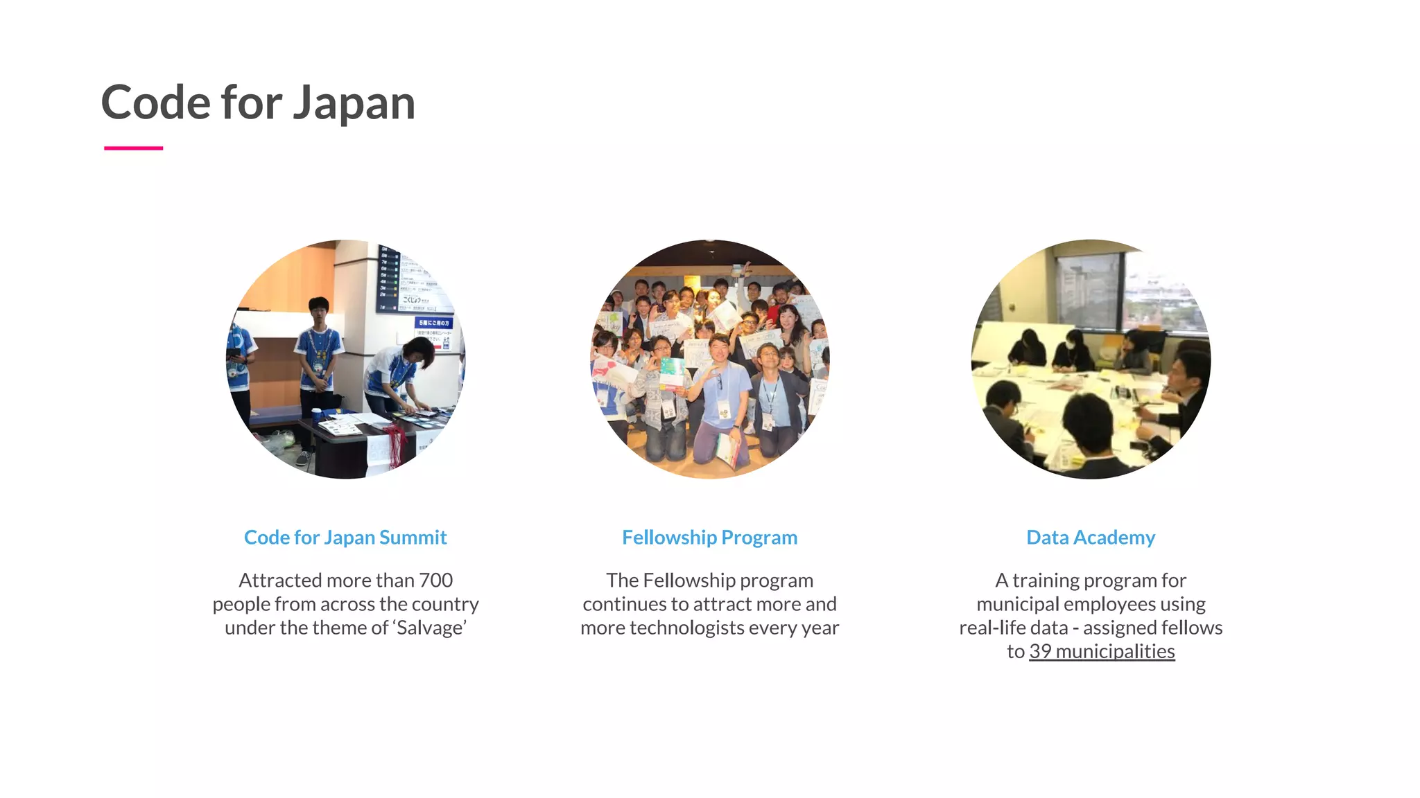 Code for Japan
Code for Japan Summit
Attracted more than 700
people from across the country
under the theme of ‘Salvage’
Fellowship Program
The Fellowship program
continues to attract more and
more technologists every year
Data Academy
A training program for
municipal employees using
real-life data - assigned fellows
to 39 municipalities
 