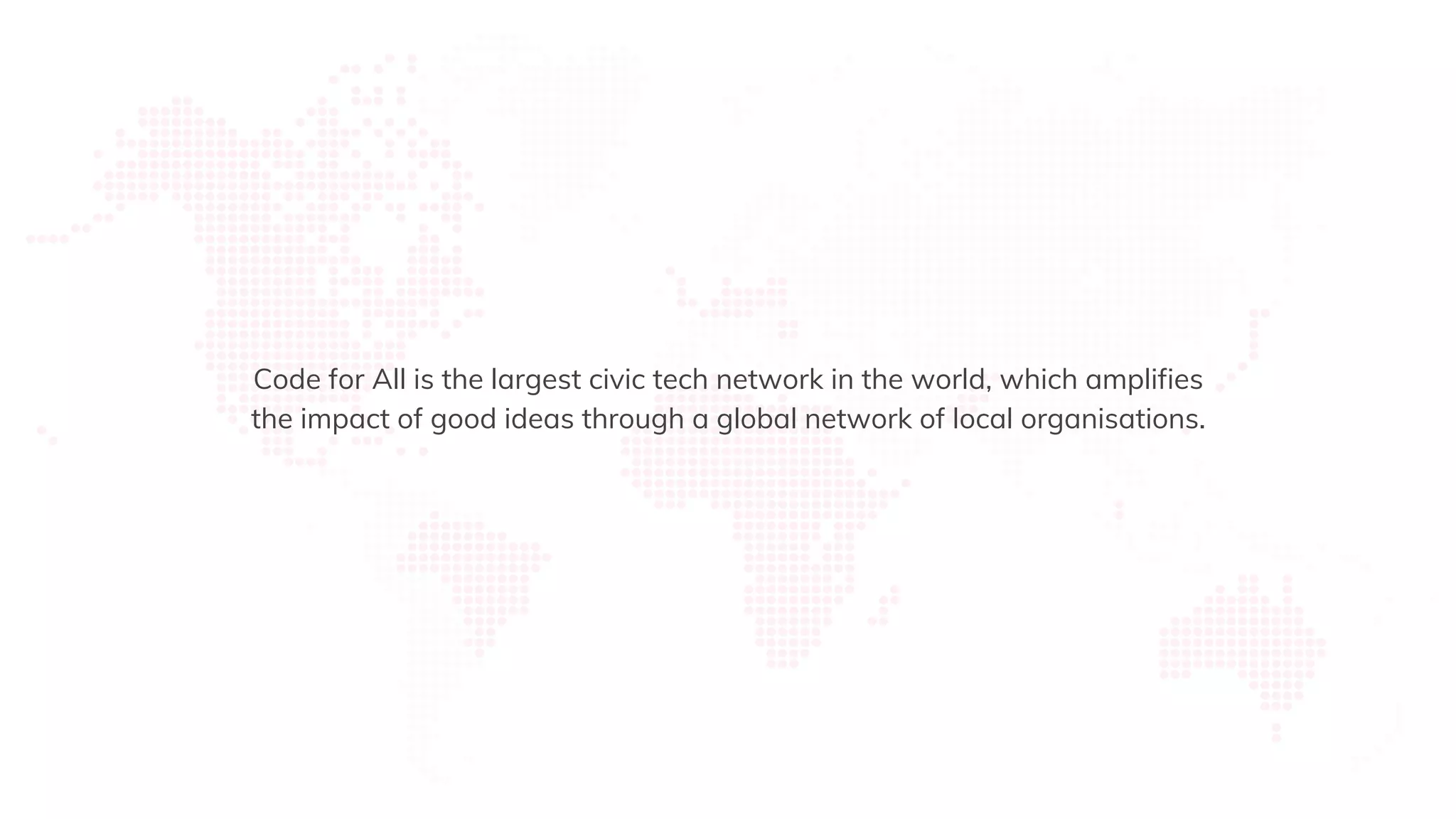 Code for All is the largest civic tech network in the world, which amplifies
the impact of good ideas through a global network of local organisations.
 