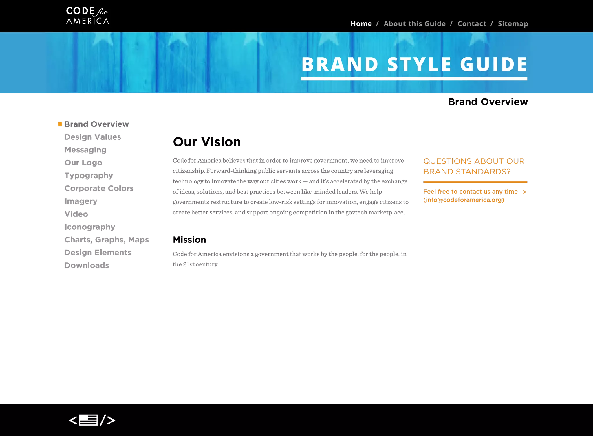 Home / About this Guide / Contact / Sitemap

BRAND STYLE GUIDE
Brand Overview
Brand Overview
Design Values
Messaging
Our Logo
Typography
Corporate Colors

Our Vision
Code for America believes that in order to improve government, we need to improve
citizenship. Forward-thinking public servants across the country are leveraging

QUESTIONS ABOUT OUR
BRAND STANDARDS?

technology to innovate the way our cities work — and it’s accelerated by the exchange
of ideas, solutions, and best practices between like-minded leaders. We help

Imagery

governments restructure to create low-risk settings for innovation, engage citizens to

Video

create better services, and support ongoing competition in the govtech marketplace.

Iconography
Charts, Graphs, Maps

Mission

Design Elements

Code for America envisions a government that works by the people, for the people, in

Downloads

the 21st century.

Feel free to contact us any time
(info@codeforamerica.org)

 