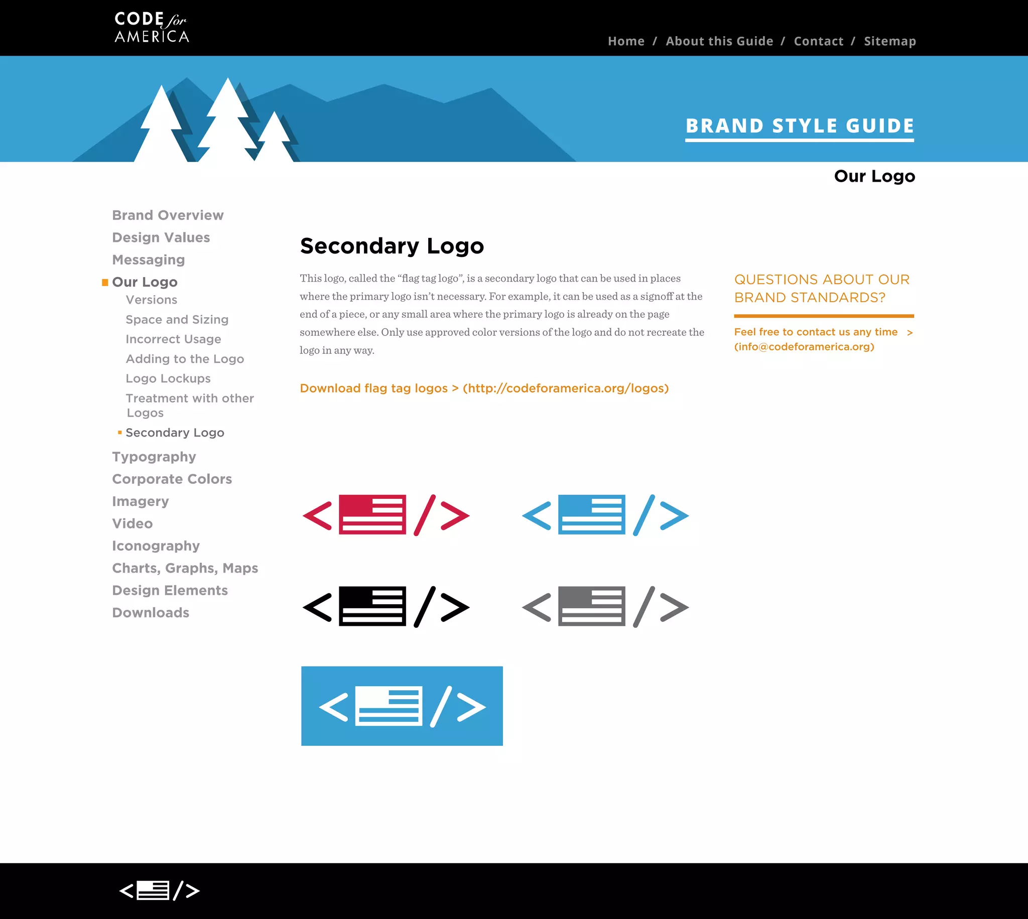 Home / About this Guide / Contact / Sitemap

BRAND STYLE GUIDE
Our Logo
Brand Overview
Design Values
Messaging
Our Logo
Versions
Space and Sizing
Incorrect Usage
Adding to the Logo
Logo Lockups
Treatment with other
Logos
Secondary Logo

Typography
Corporate Colors
Imagery
Video
Iconography
Charts, Graphs, Maps
Design Elements
Downloads

Secondary Logo
This logo, called the “ﬂag tag logo”, is a secondary logo that can be used in places
where the primary logo isn’t necessary. For example, it can be used as a signoﬀ at the

QUESTIONS ABOUT OUR
BRAND STANDARDS?

end of a piece, or any small area where the primary logo is already on the page
somewhere else. Only use approved color versions of the logo and do not recreate the
logo in any way.

Download ﬂag tag logos > (http://codeforamerica.org/logos)

Feel free to contact us any time
(info@codeforamerica.org)

 