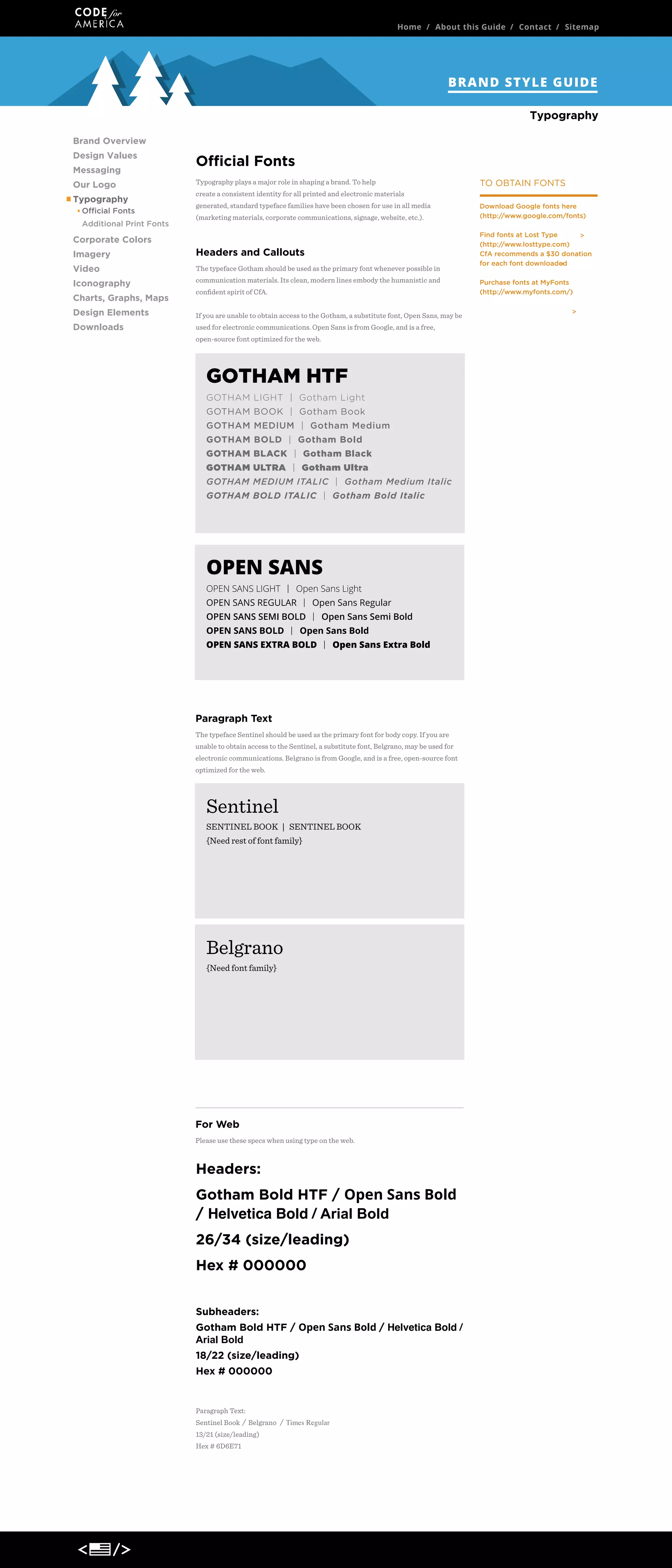 Home / About this Guide / Contact / Sitemap

BRAND STYLE GUIDE
Typography
Brand Overview
Design Values
Messaging
Our Logo
Typography
Official Fonts
Additional Print Fonts

Official Fonts
Typography plays a major role in shaping a brand. To help

TO OBTAIN FONTS

create a consistent identity for all printed and electronic materials
generated, standard typeface families have been chosen for use in all media
(marketing materials, corporate communications, signage, website, etc.).

Corporate Colors
Imagery

Headers and Callouts

Video

The typeface Gotham should be used as the primary font whenever possible in

Iconography

communication materials. Its clean, modern lines embody the humanistic and

Charts, Graphs, Maps

conﬁdent spirit of CfA.

Design Elements

If you are unable to obtain access to the Gotham, a substitute font, Open Sans, may be

Downloads

used for electronic communications. Open Sans is from Google, and is a free,
open-source font optimized for the web.

GOTHAM HTF
GOTHAM LIGHT | Gotham Light
GOTHAM BOOK | Gotham Book
GOTHAM MEDIUM | Gotham Medium
GOTHAM BOLD | Gotham Bold
GOTHAM BLACK | Gotham Black
GOTHAM ULTRA | Gotham Ultra
GOTHAM MEDIUM ITALIC | Gotham Medium Italic
GOTHAM BOLD ITALIC | Gotham Bold Italic
DOWNLOAD >

OPEN SANS
OPEN SANS LIGHT | Open Sans Light
OPEN SANS REGULAR | Open Sans Regular
OPEN SANS SEMI BOLD | Open Sans Semi Bold
OPEN SANS BOLD | Open Sans Bold
OPEN SANS EXTRA BOLD | Open Sans Extra Bold
DOWNLOAD >

Paragraph Text
The typeface Sentinel should be used as the primary font for body copy. If you are
unable to obtain access to the Sentinel, a substitute font, Belgrano, may be used for
electronic communications. Belgrano is from Google, and is a free, open-source font
optimized for the web.

Sentinel
SENTINEL BOOK | SENTINEL BOOK
{Need rest of font family}

DOWNLOAD >

Belgrano
{Need font family}

DOWNLOAD >

For Web
Please use these specs when using type on the web.

Headers:
Gotham Bold HTF / Open Sans Bold
/ Helvetica Bold / Arial Bold
26/34 (size/leading)
Hex # 000000
Subheaders:
Gotham Bold HTF / Open Sans Bold / Helvetica Bold /
Arial Bold
18/22 (size/leading)
Hex # 000000

Paragraph Text:
Sentinel Book / Belgrano / Times Regular
13/21 (size/leading)
Hex # 6D6E71

Download Google fonts here
(http://www.google.com/fonts)
Find fonts at Lost Type
(http://www.losttype.com)
CfA recommends a $30 donation
for each font downloaded
Purchase fonts at MyFonts
(http://www.myfonts.com/)

 