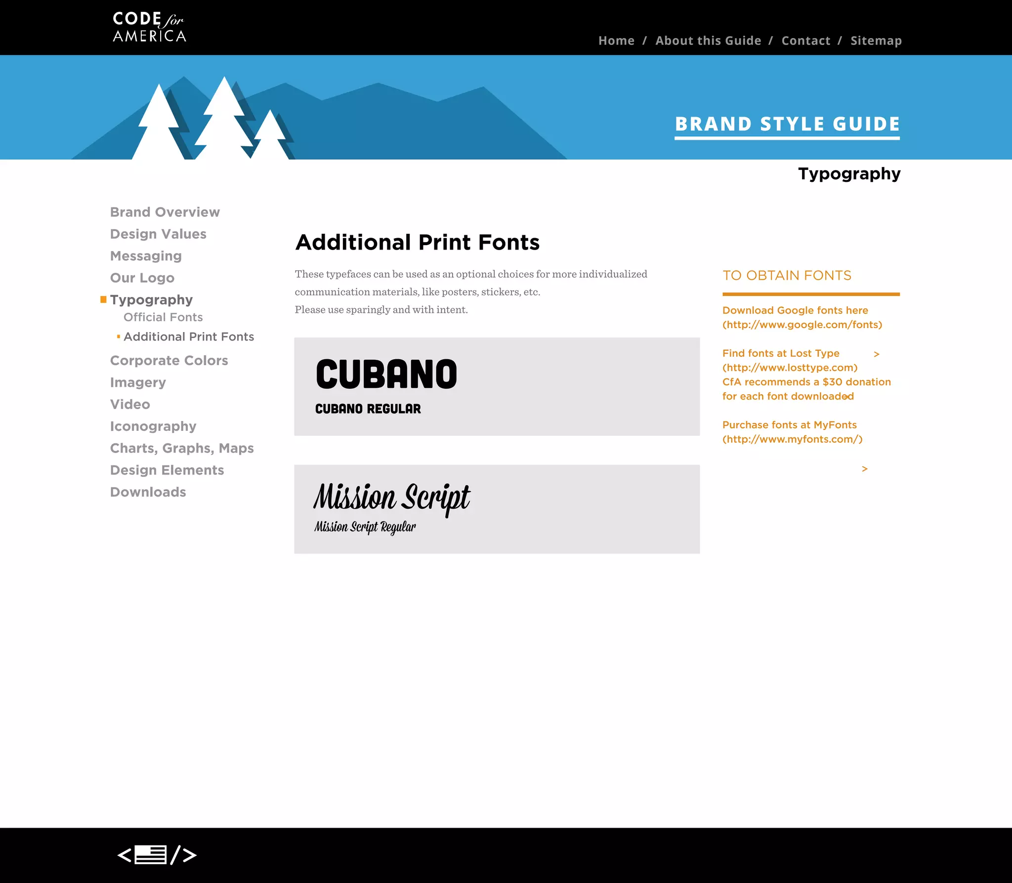 Home / About this Guide / Contact / Sitemap

BRAND STYLE GUIDE
Typography
Brand Overview
Design Values
Messaging
Our Logo
Typography
Official Fonts

Additional Print Fonts
These typefaces can be used as an optional choices for more individualized
communication materials, like posters, stickers, etc.
Please use sparingly and with intent.

Download Google fonts here
(http://www.google.com/fonts)

Additional Print Fonts

Corporate Colors
Imagery
Video

Find fonts at Lost Type
(http://www.losttype.com)
CfA recommends a $30 donation
for each font downloaded

CUBANO
Cubano Regular

Iconography

DOWNLOAD >

Charts, Graphs, Maps
Design Elements
Downloads

TO OBTAIN FONTS

Mission Script
Mission Script Regular

DOWNLOAD >

Purchase fonts at MyFonts
(http://www.myfonts.com/)

 