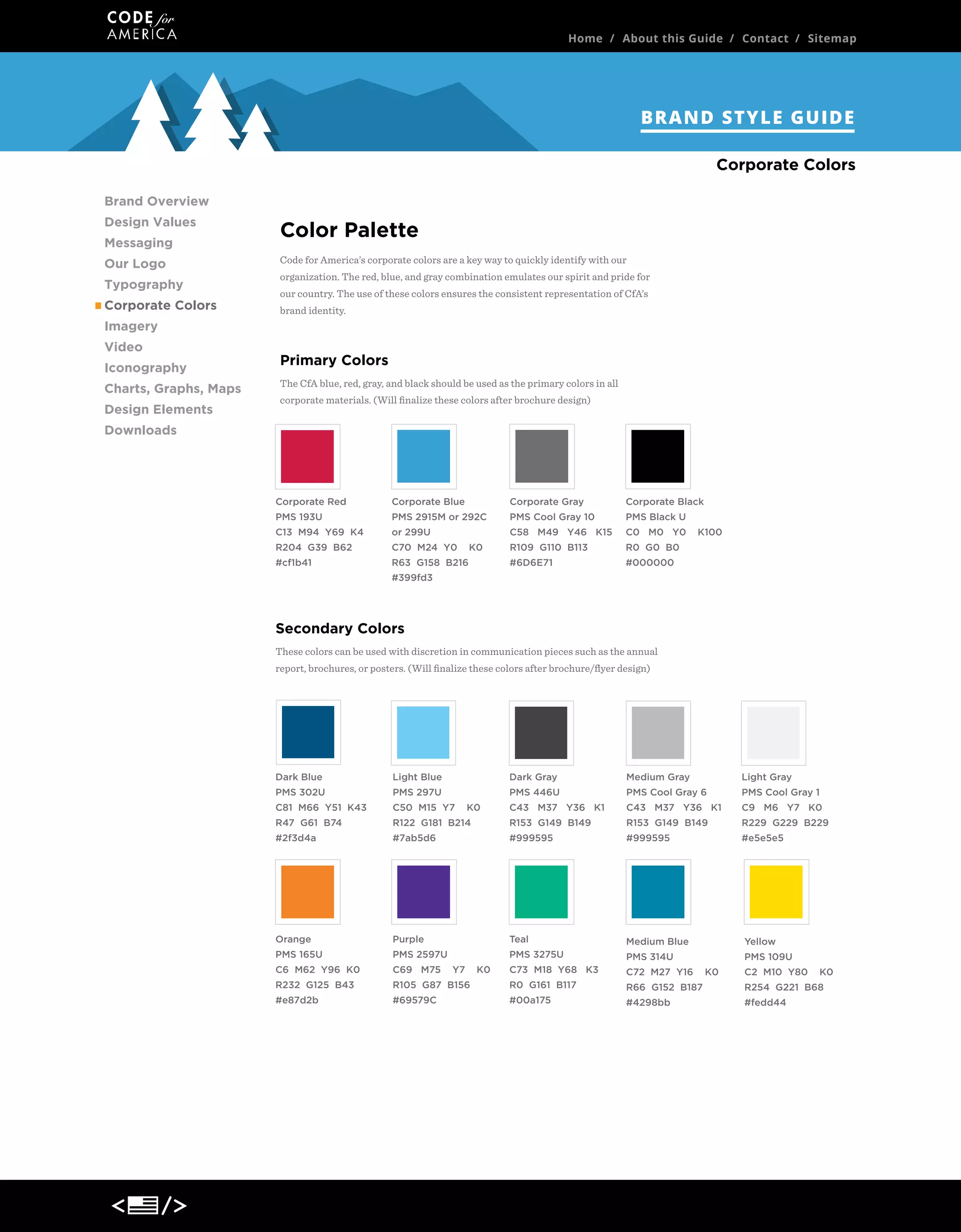 Home / About this Guide / Contact / Sitemap

BRAND STYLE GUIDE
Corporate Colors
Brand Overview
Design Values
Messaging
Our Logo
Typography
Corporate Colors

Color Palette
Code for America’s corporate colors are a key way to quickly identify with our
organization. The red, blue, and gray combination emulates our spirit and pride for
our country. The use of these colors ensures the consistent representation of CfA’s
brand identity.

Imagery
Video
Iconography
Charts, Graphs, Maps
Design Elements

Primary Colors
The CfA blue, red, gray, and black should be used as the primary colors in all
corporate materials. (Will ﬁnalize these colors after brochure design)

Downloads

Corporate Red

Corporate Blue

Corporate Gray

Corporate Black

PMS 193U

PMS 2915M or 292C

PMS Cool Gray 10

PMS Black U

C13 M94 Y69 K4

or 299U

C58 M49 Y46 K15

C0 M0 Y0

R204 G39 B62

C70 M24 Y0

R109 G110 B113

R0 G0 B0

#cf1b41

R63 G158 B216

#6D6E71

#000000

K0

K100

#399fd3

Secondary Colors
These colors can be used with discretion in communication pieces such as the annual
report, brochures, or posters. (Will ﬁnalize these colors after brochure/ﬂyer design)

Dark Blue

Light Blue

Dark Gray

Medium Gray

Light Gray

PMS 302U

PMS 297U

PMS 446U

PMS Cool Gray 6

PMS Cool Gray 1

C81 M66 Y51 K43

C50 M15 Y7

C43 M37 Y36 K1

C43 M37 Y36 K1

C9 M6 Y7 K0

R47 G61 B74

R122 G181 B214

R153 G149 B149

R153 G149 B149

R229 G229 B229

#2f3d4a

#7ab5d6

#999595

#999595

#e5e5e5

Orange

Purple

Teal

Medium Blue

Yellow

PMS 165U

PMS 2597U

PMS 3275U

PMS 314U

PMS 109U

C6 M62 Y96 K0

C69 M75

C73 M18 Y68 K3

C72 M27 Y16

R232 G125 B43

R105 G87 B156

R0 G161 B117

R66 G152 B187

R254 G221 B68

#e87d2b

#69579C

#00a175

#4298bb

#fedd44

K0

Y7

K0

K0

C2 M10 Y80

K0

 