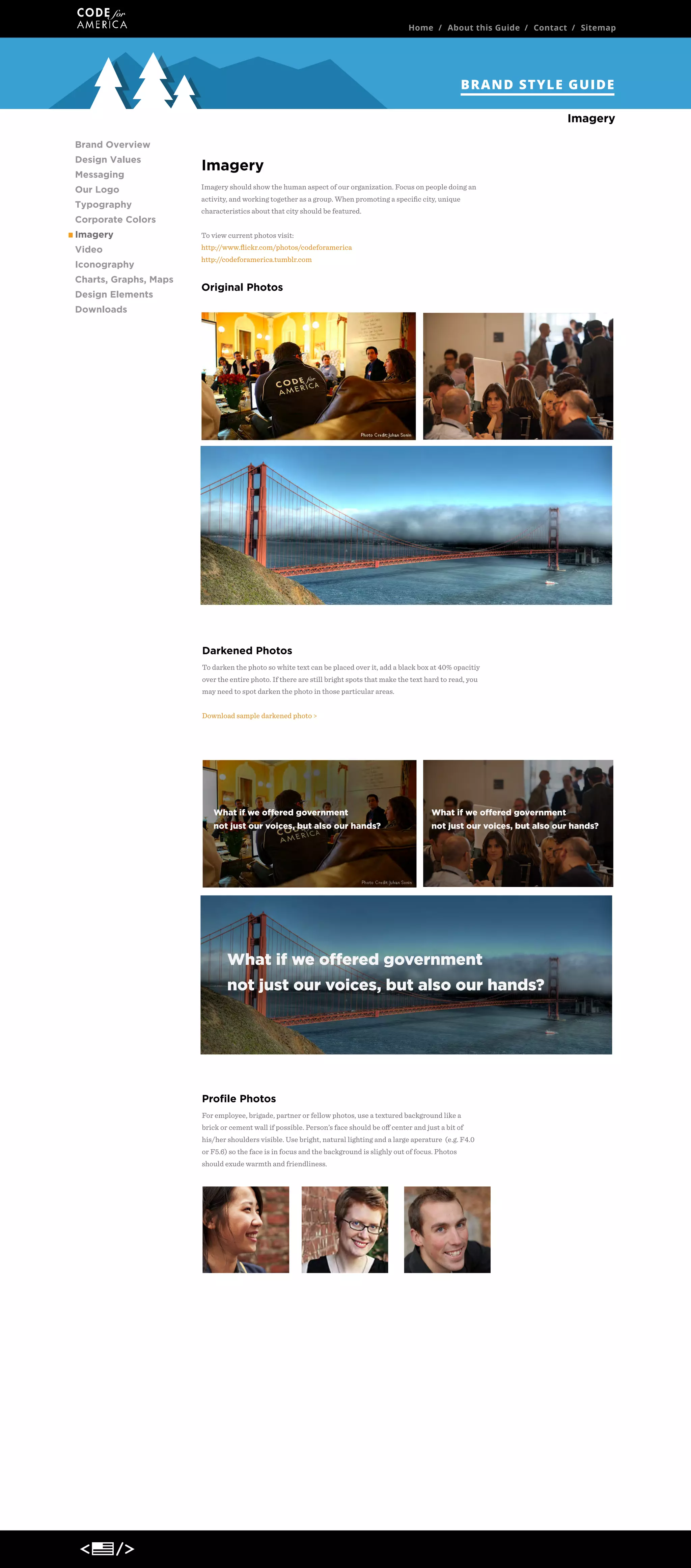 Home / About this Guide / Contact / Sitemap

BRAND STYLE GUIDE
Imagery
Brand Overview
Design Values
Messaging
Our Logo
Typography
Corporate Colors

Imagery
Imagery should show the human aspect of our organization. Focus on people doing an
activity, and working together as a group. When promoting a speciﬁc city, unique
characteristics about that city should be featured.

Imagery

To view current photos visit:

Video

http://www.ﬂickr.com/photos/codeforamerica

Iconography
Charts, Graphs, Maps
Design Elements

http://codeforamerica.tumblr.com

Original Photos

Downloads

Darkened Photos
To darken the photo so white text can be placed over it, add a black box at 40% opacitiy
over the entire photo. If there are still bright spots that make the text hard to read, you
may need to spot darken the photo in those particular areas.
Download sample darkened photo >

What if we offered government

What if we offered government

not just our voices, but also our hands?

not just our voices, but also our hands?

What if we offered government
not just our voices, but also our hands?

Proﬁle Photos
For employee, brigade, partner or fellow photos, use a textured background like a
brick or cement wall if possible. Person’s face should be oﬀ center and just a bit of
his/her shoulders visible. Use bright, natural lighting and a large aperature (e.g. F4.0
or F5.6) so the face is in focus and the background is slighly out of focus. Photos
should exude warmth and friendliness.

 