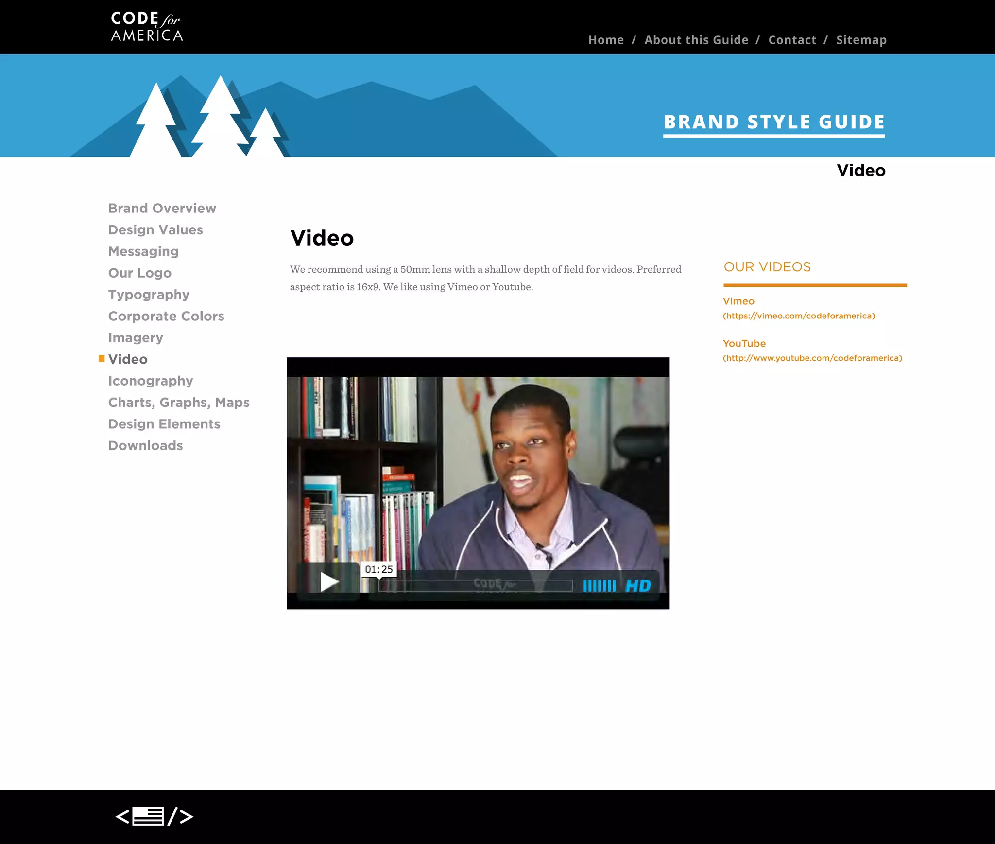 Home / About this Guide / Contact / Sitemap

BRAND STYLE GUIDE
Video
Brand Overview
Design Values
Messaging
Our Logo
Typography
Corporate Colors
Imagery
Video
Iconography
Charts, Graphs, Maps
Design Elements
Downloads

Video
We recommend using a 50mm lens with a shallow depth of ﬁeld for videos. Preferred

OUR VIDEOS

aspect ratio is 16x9. We like using Vimeo or Youtube.
Vimeo
(https://vimeo.com/codeforamerica)

YouTube
(http://www.youtube.com/codeforamerica)

 