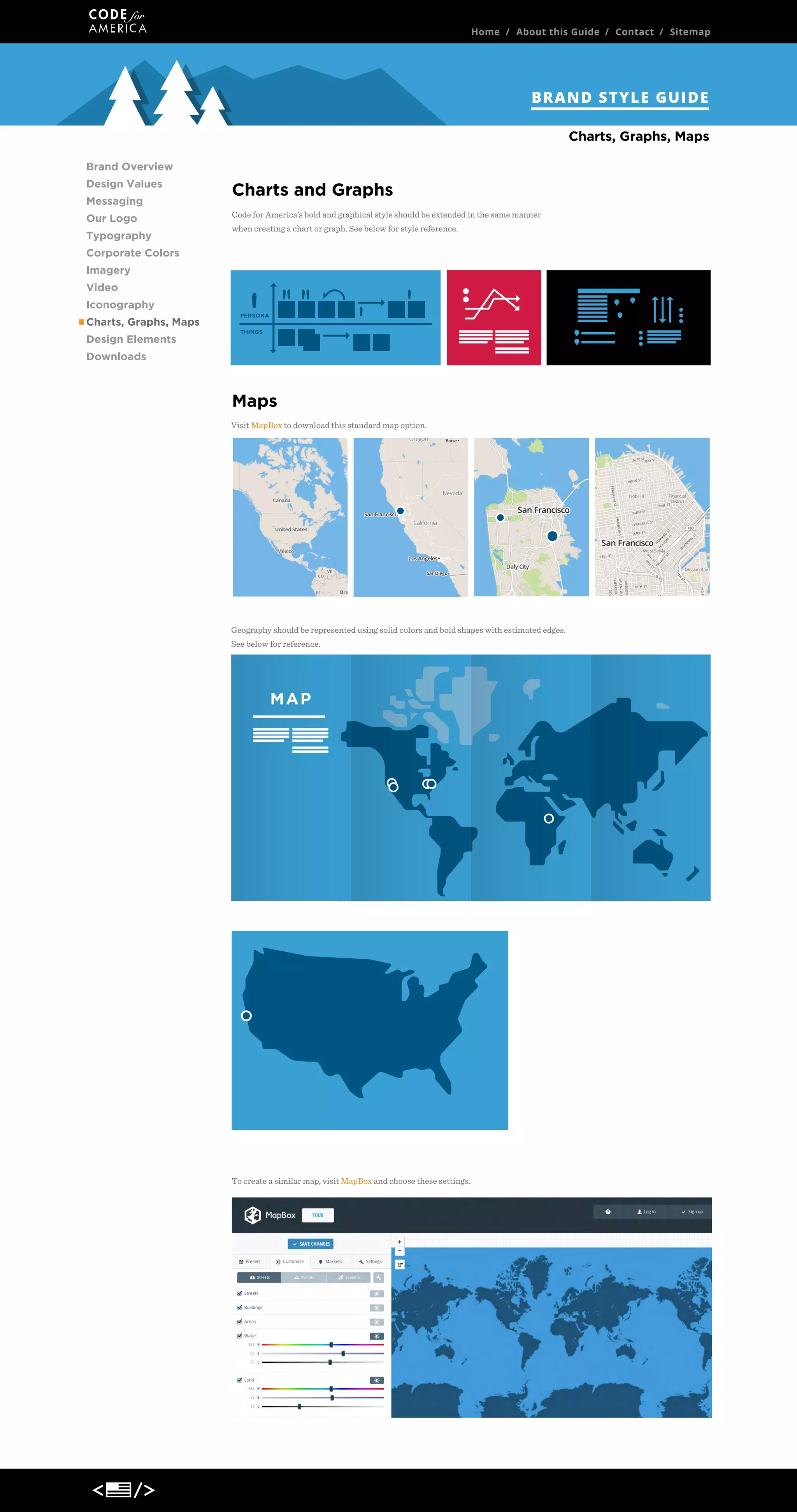 Home / About this Guide / Contact / Sitemap

BRAND STYLE GUIDE
Charts, Graphs, Maps
Brand Overview
Design Values
Messaging
Our Logo
Typography

Charts and Graphs
Code for America’s bold and graphical style should be extended in the same manner
when creating a chart or graph. See below for style reference.

Corporate Colors
Imagery
Video
Iconography
Charts, Graphs, Maps
Design Elements
Downloads

Maps
Visit MapBox to download this standard map option.

Geography should be represented using solid colors and bold shapes with estimated edges.
See below for reference.

MAP

To create a similar map, visit MapBox and choose these settings.

 
