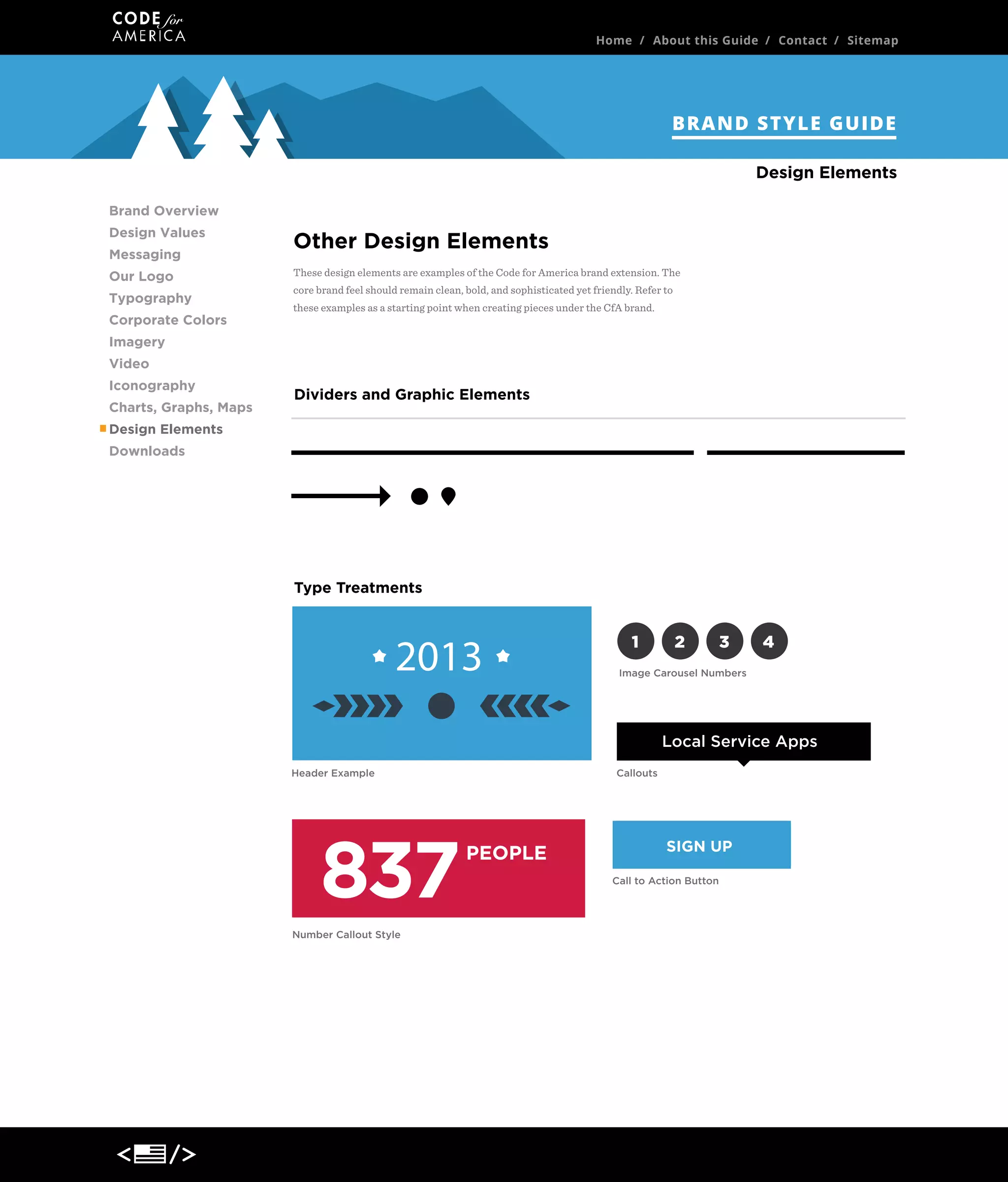 Home / About this Guide / Contact / Sitemap

BRAND STYLE GUIDE
Design Elements
Brand Overview
Design Values
Messaging
Our Logo
Typography
Corporate Colors

Other Design Elements
These design elements are examples of the Code for America brand extension. The
core brand feel should remain clean, bold, and sophisticated yet friendly. Refer to
these examples as a starting point when creating pieces under the CfA brand.

Imagery
Video
Iconography
Charts, Graphs, Maps

Dividers and Graphic Elements

Design Elements
Downloads

Type Treatments

2013

1

2

3

4

Image Carousel Numbers

Local Service Apps
Header Example

837
Number Callout Style

Callouts

PEOPLE

SIGN UP
Call to Action Button

 