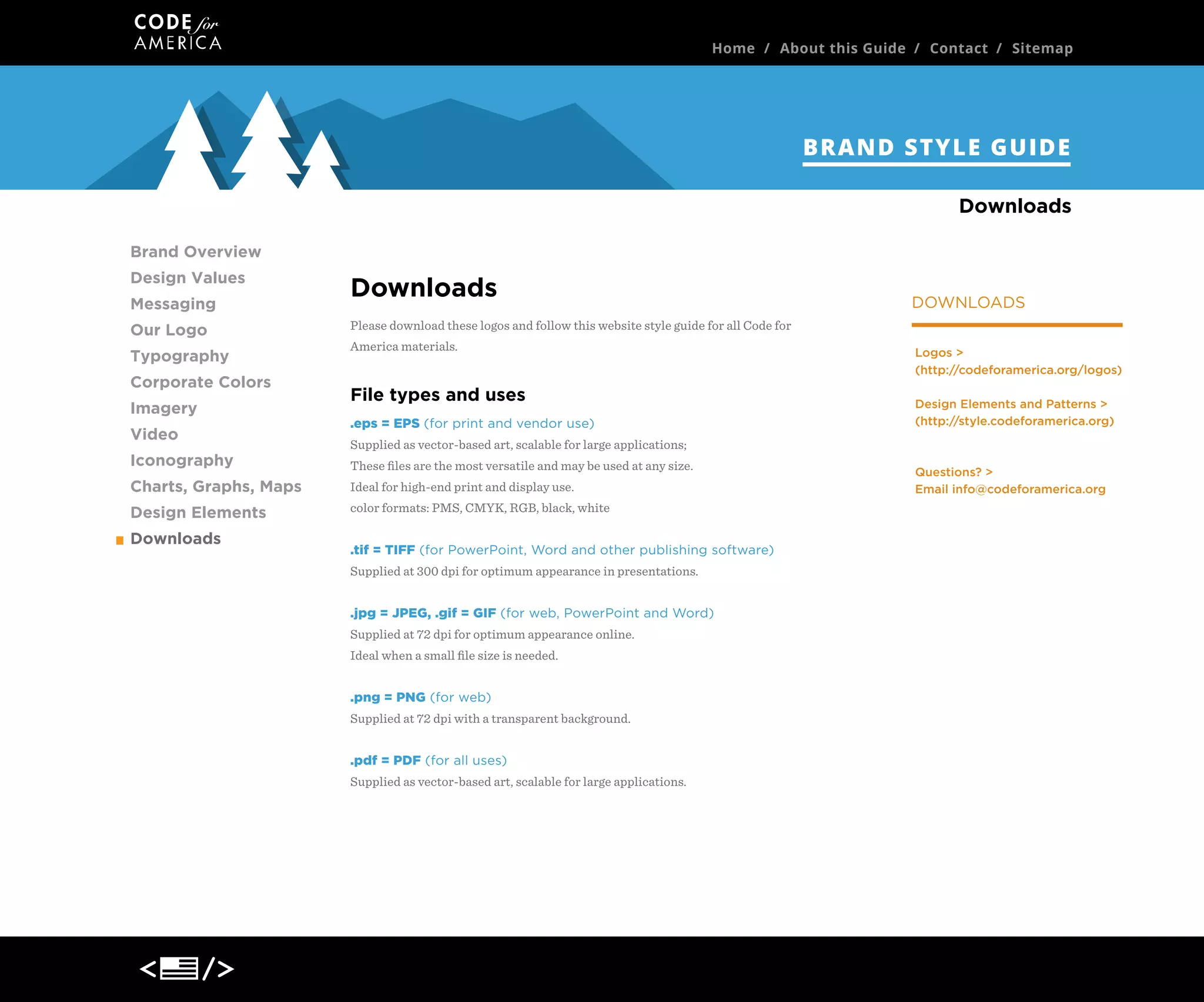 Home / About this Guide / Contact / Sitemap

BRAND STYLE GUIDE
Downloads
Brand Overview
Design Values
Messaging
Our Logo
Typography
Corporate Colors
Imagery
Video
Iconography

Downloads
Please download these logos and follow this website style guide for all Code for
America materials.

File types and uses
.eps = EPS (for print and vendor use)

Logos >
(http://codeforamerica.org/logos)
Design Elements and Patterns >
(http://style.codeforamerica.org)

Supplied as vector-based art, scalable for large applications;
These ﬁles are the most versatile and may be used at any size.

Charts, Graphs, Maps

Ideal for high-end print and display use.

Design Elements

color formats: PMS, CMYK, RGB, black, white

Downloads

DOWNLOADS

.tif = TIFF (for PowerPoint, Word and other publishing software)
Supplied at 300 dpi for optimum appearance in presentations.
.jpg = JPEG, .gif = GIF (for web, PowerPoint and Word)
Supplied at 72 dpi for optimum appearance online.
Ideal when a small ﬁle size is needed.
.png = PNG (for web)
Supplied at 72 dpi with a transparent background.
.pdf = PDF (for all uses)
Supplied as vector-based art, scalable for large applications.

Questions? >
Email info@codeforamerica.org

 